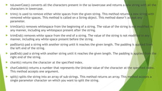  toLowerCase() converts all the characters present in the so lowercase and returns a new string with all the
characters in lowercase.
 trim() is used to remove either white spaces from the given string. This method returns a new string with
removed white spaces. This method is called on a String object. This method doesn’t accept any
parameter.
 trimStart() removes whitespace from the beginning of a string. The value of the string is not modified in
any manner, including any whitespace present after the string.
 trimEnd() removes white space from the end of a string. The value of the string is not modified in any
manner, including any white-space present before the string.
 padStart() pad a string with another string until it reaches the given length. The padding is applied from
the left end of the string.
 padEnd() pad a string with another string until it reaches the given length. The padding is applied from the
right end of the string.
 charAt() returns the character at the specified index.
 charCodeAt() returns a number that represents the Unicode value of the character at the specified index.
This method accepts one argument.
 split() splits the string into an array of sub-strings. This method returns an array. This method accepts a
single parameter character on which you want to split the string.
 