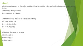 slice()
slice() extracts a part of the string based on the given stating-index and ending-index and returns a new
string.
// Define a string variable
let A = avanthi pg college';
// Use the slice() method to extract a substring
let b = A.slice(0, 5);
let c = A.slice(6, 9);
let d = A.slice(10);
// Output the value of variable
console.log(b);
console.log(c);
console.log(d);
 