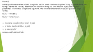 concat()
concat() combines the text of two strings and returns a new combined or joined string. To concatenate two
strings, we use the concat() method on one object of string and send another object of string as a
parameter. This method accepts one argument. The variable contains text in double quotes or single
quotes.
let rkr = 'rkreddy ';
let rk = 'ramakrishna';
// Accessing concat method on an object
// of String passing another object
// as a parameter
console.log(rk.concat(rkr));
 