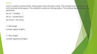 trim()
trim() is used to remove either white spaces from the given string. This method returns a new string
with removed white spaces. This method is called on a String object. This method doesn’t accept any
parameter.
let rkr = 'rkreddy ';
let rk = 'ramakrishna';
let newrk = rkr.trim();
// Old length
console.log(rkr.length);
// New length
console.log(newrk.length)
 