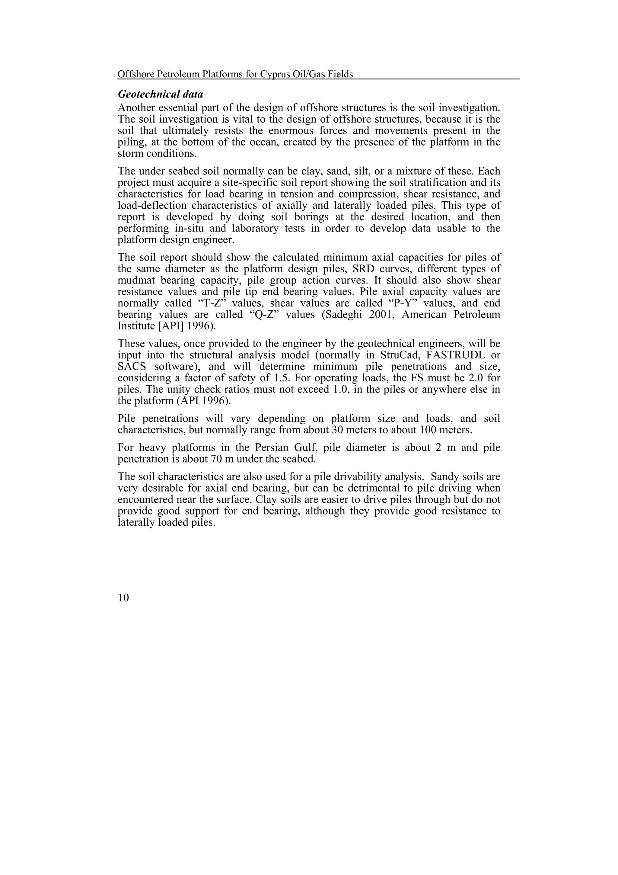 Offshore Petroleum Platforms for Cyprus Oil/Gas Fields

Geotechnical data
Another essential part of the design of offshore structures is the soil investigation.
The soil investigation is vital to the design of offshore structures, because it is the
soil that ultimately resists the enormous forces and movements present in the
piling, at the bottom of the ocean, created by the presence of the platform in the
storm conditions.
The under seabed soil normally can be clay, sand, silt, or a mixture of these. Each
project must acquire a site-specific soil report showing the soil stratification and its
characteristics for load bearing in tension and compression, shear resistance, and
load-deflection characteristics of axially and laterally loaded piles. This type of
report is developed by doing soil borings at the desired location, and then
performing in-situ and laboratory tests in order to develop data usable to the
platform design engineer.
The soil report should show the calculated minimum axial capacities for piles of
the same diameter as the platform design piles, SRD curves, different types of
mudmat bearing capacity, pile group action curves. It should also show shear
resistance values and pile tip end bearing values. Pile axial capacity values are
normally called “T-Z” values, shear values are called “P-Y” values, and end
bearing values are called “Q-Z” values (Sadeghi 2001, American Petroleum
Institute [API] 1996).
These values, once provided to the engineer by the geotechnical engineers, will be
input into the structural analysis model (normally in StruCad, FASTRUDL or
SACS software), and will determine minimum pile penetrations and size,
considering a factor of safety of 1.5. For operating loads, the FS must be 2.0 for
piles. The unity check ratios must not exceed 1.0, in the piles or anywhere else in
the platform (API 1996).
Pile penetrations will vary depending on platform size and loads, and soil
characteristics, but normally range from about 30 meters to about 100 meters.
For heavy platforms in the Persian Gulf, pile diameter is about 2 m and pile
penetration is about 70 m under the seabed.
The soil characteristics are also used for a pile drivability analysis. Sandy soils are
very desirable for axial end bearing, but can be detrimental to pile driving when
encountered near the surface. Clay soils are easier to drive piles through but do not
provide good support for end bearing, although they provide good resistance to
laterally loaded piles.

10

 