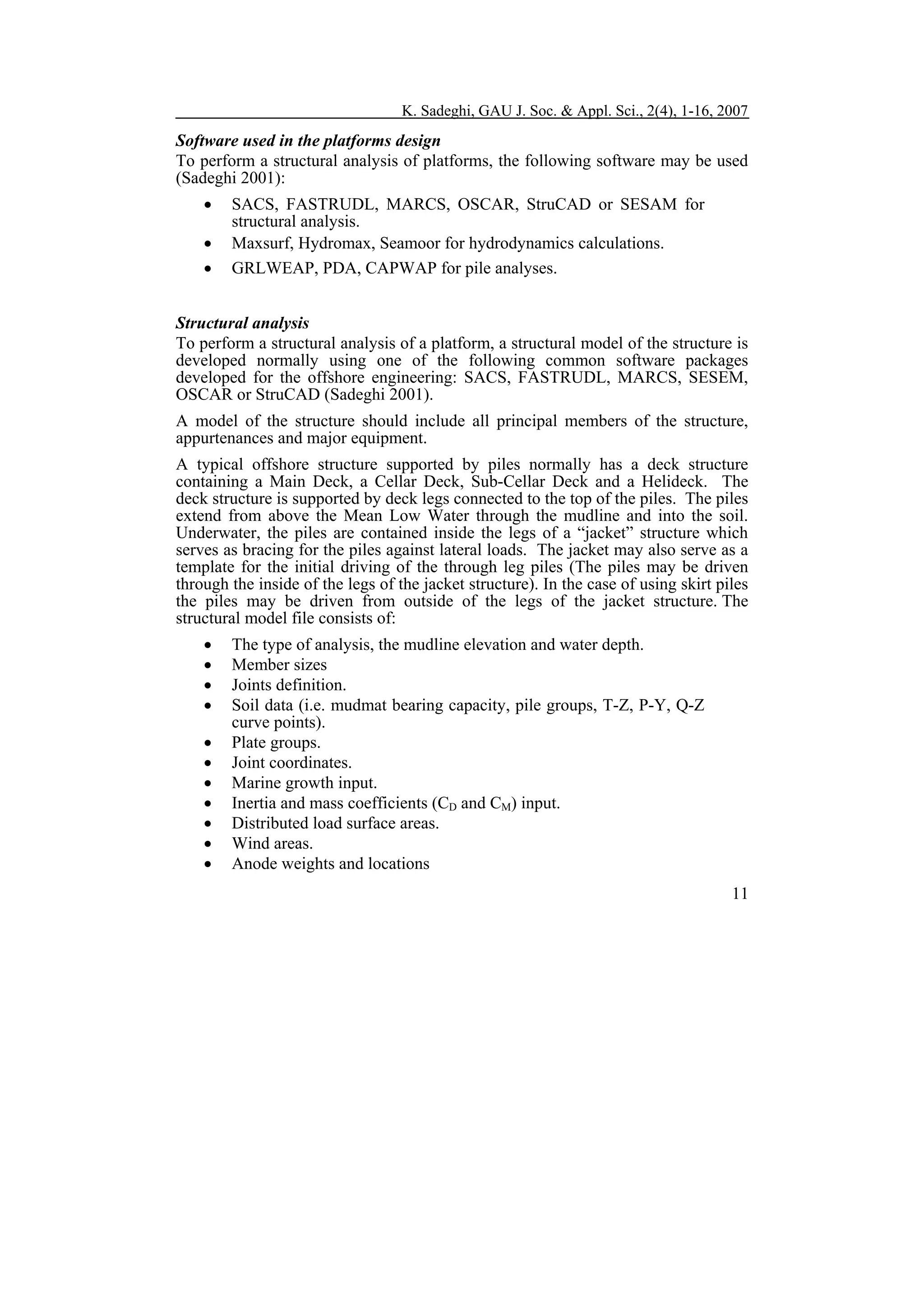 K. Sadeghi, GAU J. Soc. & Appl. Sci., 2(4), 1-16, 2007

Software used in the platforms design
To perform a structural analysis of platforms, the following software may be used
(Sadeghi 2001):
•
•
•

SACS, FASTRUDL, MARCS, OSCAR, StruCAD or SESAM for
structural analysis.
Maxsurf, Hydromax, Seamoor for hydrodynamics calculations.
GRLWEAP, PDA, CAPWAP for pile analyses.

Structural analysis
To perform a structural analysis of a platform, a structural model of the structure is
developed normally using one of the following common software packages
developed for the offshore engineering: SACS, FASTRUDL, MARCS, SESEM,
OSCAR or StruCAD (Sadeghi 2001).
A model of the structure should include all principal members of the structure,
appurtenances and major equipment.
A typical offshore structure supported by piles normally has a deck structure
containing a Main Deck, a Cellar Deck, Sub-Cellar Deck and a Helideck. The
deck structure is supported by deck legs connected to the top of the piles. The piles
extend from above the Mean Low Water through the mudline and into the soil.
Underwater, the piles are contained inside the legs of a “jacket” structure which
serves as bracing for the piles against lateral loads. The jacket may also serve as a
template for the initial driving of the through leg piles (The piles may be driven
through the inside of the legs of the jacket structure). In the case of using skirt piles
the piles may be driven from outside of the legs of the jacket structure. The
structural model file consists of:
•
•
•
•
•
•
•
•
•
•
•

The type of analysis, the mudline elevation and water depth.
Member sizes
Joints definition.
Soil data (i.e. mudmat bearing capacity, pile groups, T-Z, P-Y, Q-Z
curve points).
Plate groups.
Joint coordinates.
Marine growth input.
Inertia and mass coefficients (CD and CM) input.
Distributed load surface areas.
Wind areas.
Anode weights and locations
11

 