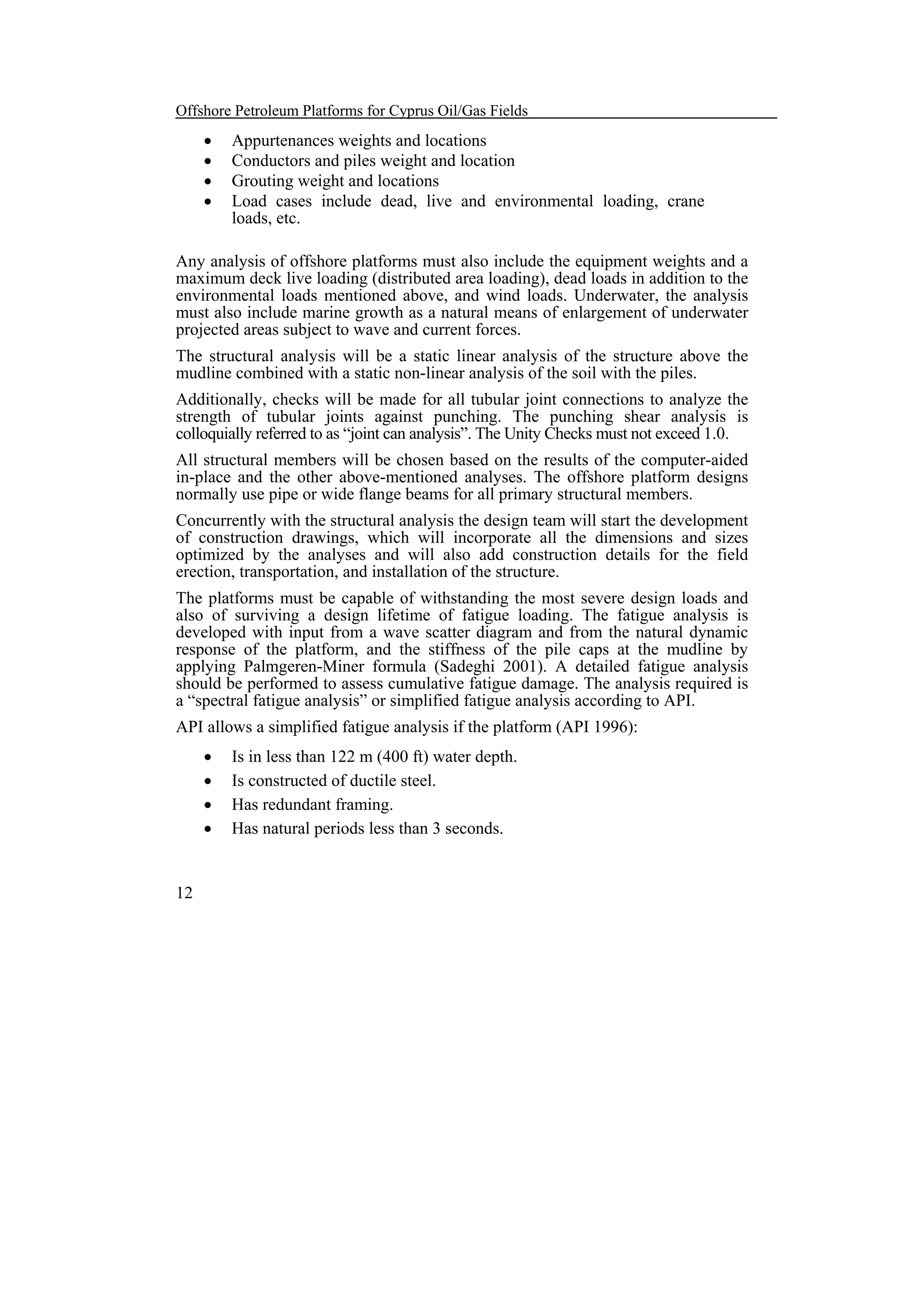 Offshore Petroleum Platforms for Cyprus Oil/Gas Fields

•
•
•
•

Appurtenances weights and locations
Conductors and piles weight and location
Grouting weight and locations
Load cases include dead, live and environmental loading, crane
loads, etc.

Any analysis of offshore platforms must also include the equipment weights and a
maximum deck live loading (distributed area loading), dead loads in addition to the
environmental loads mentioned above, and wind loads. Underwater, the analysis
must also include marine growth as a natural means of enlargement of underwater
projected areas subject to wave and current forces.
The structural analysis will be a static linear analysis of the structure above the
mudline combined with a static non-linear analysis of the soil with the piles.
Additionally, checks will be made for all tubular joint connections to analyze the
strength of tubular joints against punching. The punching shear analysis is
colloquially referred to as “joint can analysis”. The Unity Checks must not exceed 1.0.
All structural members will be chosen based on the results of the computer-aided
in-place and the other above-mentioned analyses. The offshore platform designs
normally use pipe or wide flange beams for all primary structural members.
Concurrently with the structural analysis the design team will start the development
of construction drawings, which will incorporate all the dimensions and sizes
optimized by the analyses and will also add construction details for the field
erection, transportation, and installation of the structure.
The platforms must be capable of withstanding the most severe design loads and
also of surviving a design lifetime of fatigue loading. The fatigue analysis is
developed with input from a wave scatter diagram and from the natural dynamic
response of the platform, and the stiffness of the pile caps at the mudline by
applying Palmgeren-Miner formula (Sadeghi 2001). A detailed fatigue analysis
should be performed to assess cumulative fatigue damage. The analysis required is
a “spectral fatigue analysis” or simplified fatigue analysis according to API.
API allows a simplified fatigue analysis if the platform (API 1996):
•
•
•
•

12

Is in less than 122 m (400 ft) water depth.
Is constructed of ductile steel.
Has redundant framing.
Has natural periods less than 3 seconds.

 