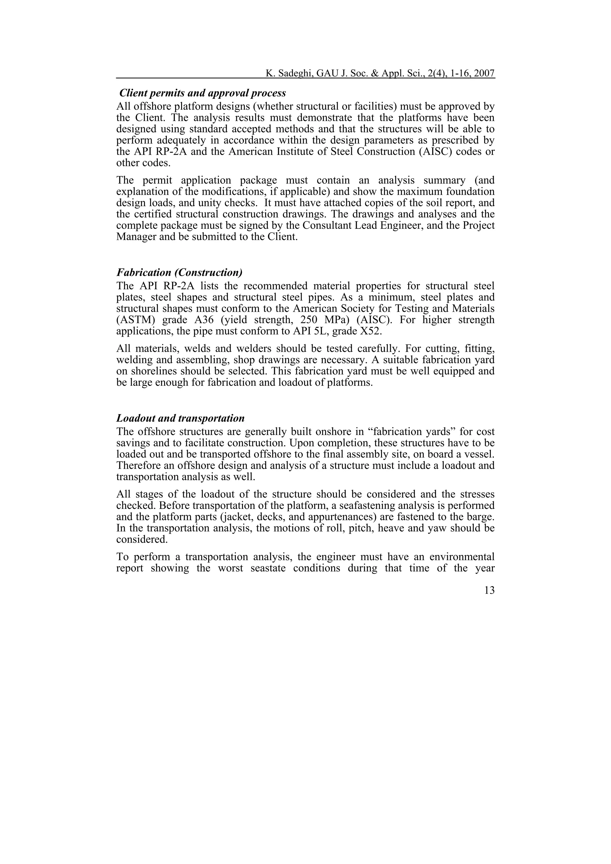K. Sadeghi, GAU J. Soc. & Appl. Sci., 2(4), 1-16, 2007

Client permits and approval process
All offshore platform designs (whether structural or facilities) must be approved by
the Client. The analysis results must demonstrate that the platforms have been
designed using standard accepted methods and that the structures will be able to
perform adequately in accordance within the design parameters as prescribed by
the API RP-2A and the American Institute of Steel Construction (AISC) codes or
other codes.
The permit application package must contain an analysis summary (and
explanation of the modifications, if applicable) and show the maximum foundation
design loads, and unity checks. It must have attached copies of the soil report, and
the certified structural construction drawings. The drawings and analyses and the
complete package must be signed by the Consultant Lead Engineer, and the Project
Manager and be submitted to the Client.
Fabrication (Construction)
The API RP-2A lists the recommended material properties for structural steel
plates, steel shapes and structural steel pipes. As a minimum, steel plates and
structural shapes must conform to the American Society for Testing and Materials
(ASTM) grade A36 (yield strength, 250 MPa) (AISC). For higher strength
applications, the pipe must conform to API 5L, grade X52.
All materials, welds and welders should be tested carefully. For cutting, fitting,
welding and assembling, shop drawings are necessary. A suitable fabrication yard
on shorelines should be selected. This fabrication yard must be well equipped and
be large enough for fabrication and loadout of platforms.
Loadout and transportation
The offshore structures are generally built onshore in “fabrication yards” for cost
savings and to facilitate construction. Upon completion, these structures have to be
loaded out and be transported offshore to the final assembly site, on board a vessel.
Therefore an offshore design and analysis of a structure must include a loadout and
transportation analysis as well.
All stages of the loadout of the structure should be considered and the stresses
checked. Before transportation of the platform, a seafastening analysis is performed
and the platform parts (jacket, decks, and appurtenances) are fastened to the barge.
In the transportation analysis, the motions of roll, pitch, heave and yaw should be
considered.
To perform a transportation analysis, the engineer must have an environmental
report showing the worst seastate conditions during that time of the year
13

 