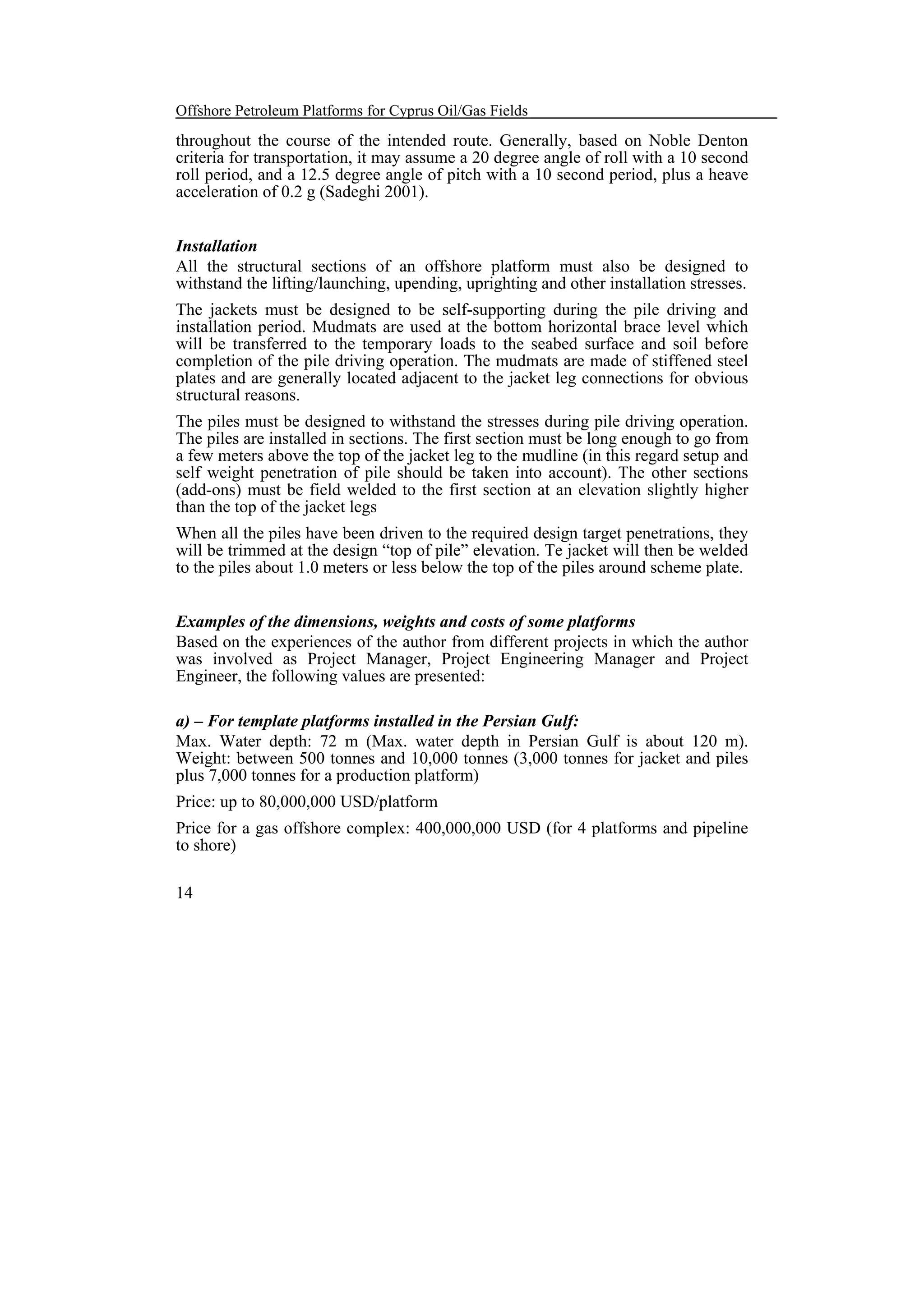 Offshore Petroleum Platforms for Cyprus Oil/Gas Fields

throughout the course of the intended route. Generally, based on Noble Denton
criteria for transportation, it may assume a 20 degree angle of roll with a 10 second
roll period, and a 12.5 degree angle of pitch with a 10 second period, plus a heave
acceleration of 0.2 g (Sadeghi 2001).
Installation
All the structural sections of an offshore platform must also be designed to
withstand the lifting/launching, upending, uprighting and other installation stresses.
The jackets must be designed to be self-supporting during the pile driving and
installation period. Mudmats are used at the bottom horizontal brace level which
will be transferred to the temporary loads to the seabed surface and soil before
completion of the pile driving operation. The mudmats are made of stiffened steel
plates and are generally located adjacent to the jacket leg connections for obvious
structural reasons.
The piles must be designed to withstand the stresses during pile driving operation.
The piles are installed in sections. The first section must be long enough to go from
a few meters above the top of the jacket leg to the mudline (in this regard setup and
self weight penetration of pile should be taken into account). The other sections
(add-ons) must be field welded to the first section at an elevation slightly higher
than the top of the jacket legs
When all the piles have been driven to the required design target penetrations, they
will be trimmed at the design “top of pile” elevation. Te jacket will then be welded
to the piles about 1.0 meters or less below the top of the piles around scheme plate.
Examples of the dimensions, weights and costs of some platforms
Based on the experiences of the author from different projects in which the author
was involved as Project Manager, Project Engineering Manager and Project
Engineer, the following values are presented:
a) – For template platforms installed in the Persian Gulf:
Max. Water depth: 72 m (Max. water depth in Persian Gulf is about 120 m).
Weight: between 500 tonnes and 10,000 tonnes (3,000 tonnes for jacket and piles
plus 7,000 tonnes for a production platform)
Price: up to 80,000,000 USD/platform
Price for a gas offshore complex: 400,000,000 USD (for 4 platforms and pipeline
to shore)
14

 