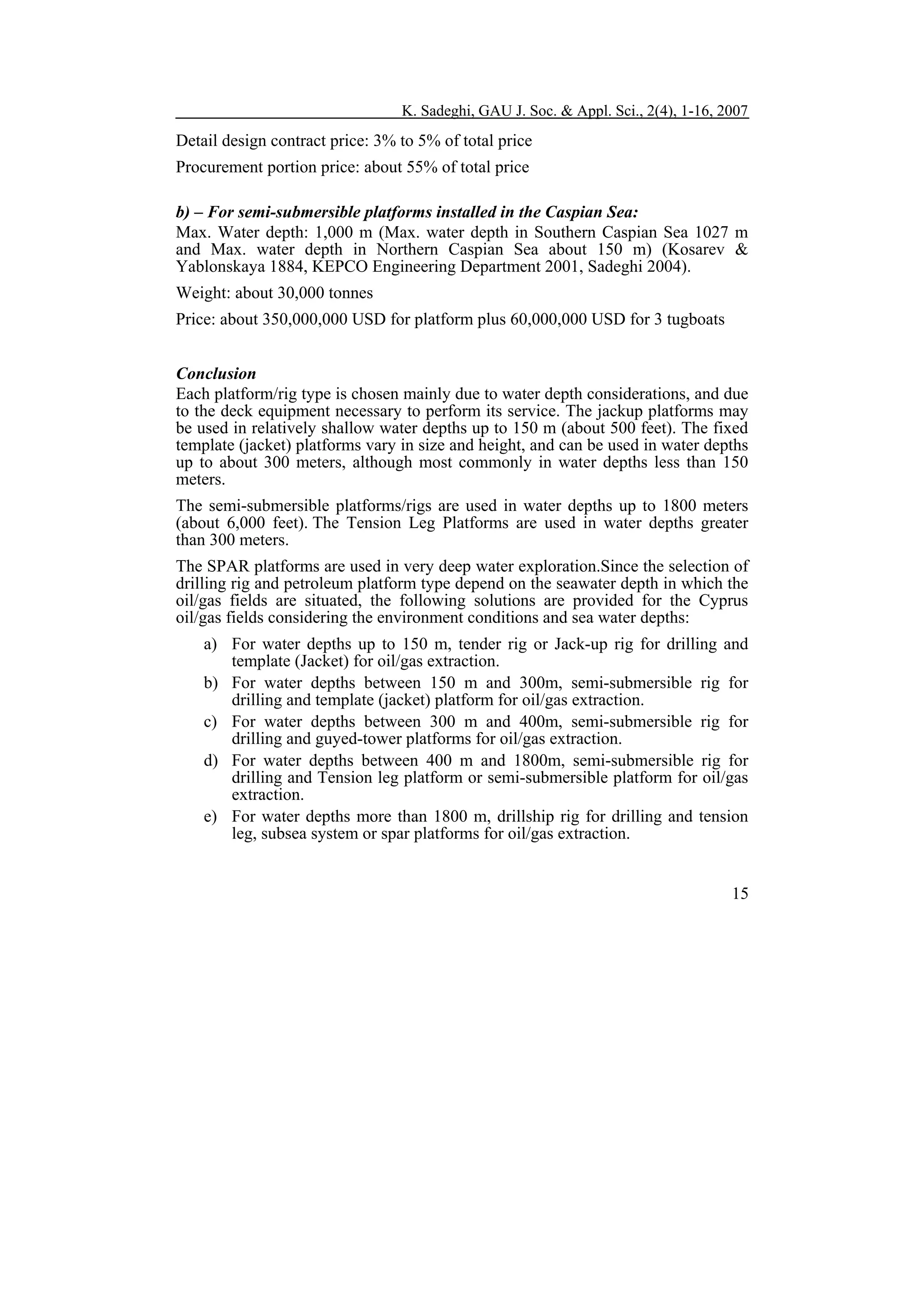 K. Sadeghi, GAU J. Soc. & Appl. Sci., 2(4), 1-16, 2007

Detail design contract price: 3% to 5% of total price
Procurement portion price: about 55% of total price
b) – For semi-submersible platforms installed in the Caspian Sea:
Max. Water depth: 1,000 m (Max. water depth in Southern Caspian Sea 1027 m
and Max. water depth in Northern Caspian Sea about 150 m) (Kosarev &
Yablonskaya 1884, KEPCO Engineering Department 2001, Sadeghi 2004).
Weight: about 30,000 tonnes
Price: about 350,000,000 USD for platform plus 60,000,000 USD for 3 tugboats
Conclusion
Each platform/rig type is chosen mainly due to water depth considerations, and due
to the deck equipment necessary to perform its service. The jackup platforms may
be used in relatively shallow water depths up to 150 m (about 500 feet). The fixed
template (jacket) platforms vary in size and height, and can be used in water depths
up to about 300 meters, although most commonly in water depths less than 150
meters.
The semi-submersible platforms/rigs are used in water depths up to 1800 meters
(about 6,000 feet). The Tension Leg Platforms are used in water depths greater
than 300 meters.
The SPAR platforms are used in very deep water exploration.Since the selection of
drilling rig and petroleum platform type depend on the seawater depth in which the
oil/gas fields are situated, the following solutions are provided for the Cyprus
oil/gas fields considering the environment conditions and sea water depths:
a) For water depths up to 150 m, tender rig or Jack-up rig for drilling and
template (Jacket) for oil/gas extraction.
b) For water depths between 150 m and 300m, semi-submersible rig for
drilling and template (jacket) platform for oil/gas extraction.
c) For water depths between 300 m and 400m, semi-submersible rig for
drilling and guyed-tower platforms for oil/gas extraction.
d) For water depths between 400 m and 1800m, semi-submersible rig for
drilling and Tension leg platform or semi-submersible platform for oil/gas
extraction.
e) For water depths more than 1800 m, drillship rig for drilling and tension
leg, subsea system or spar platforms for oil/gas extraction.
15

 