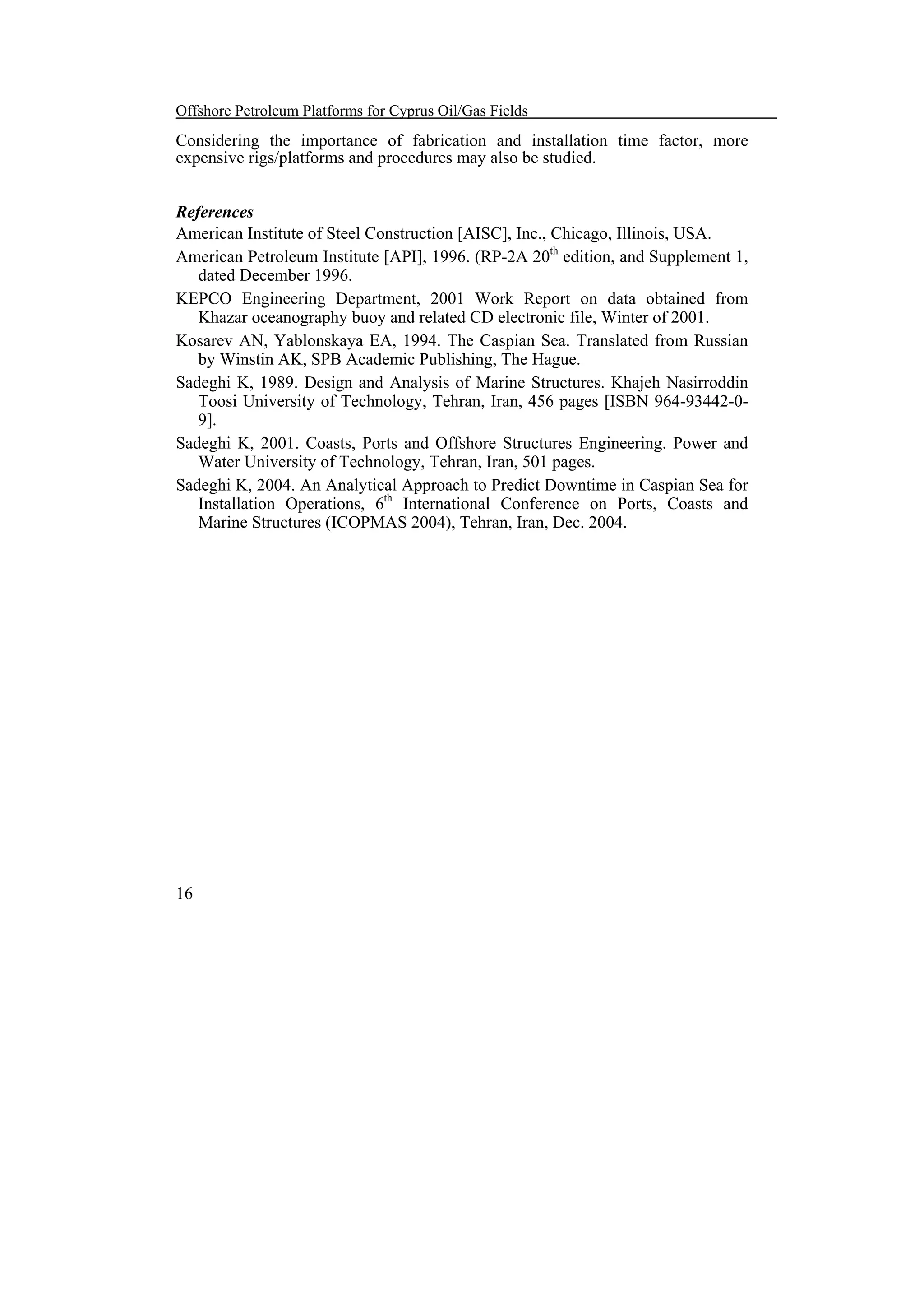 Offshore Petroleum Platforms for Cyprus Oil/Gas Fields

Considering the importance of fabrication and installation time factor, more
expensive rigs/platforms and procedures may also be studied.
References
American Institute of Steel Construction [AISC], Inc., Chicago, Illinois, USA.
American Petroleum Institute [API], 1996. (RP-2A 20th edition, and Supplement 1,
dated December 1996.
KEPCO Engineering Department, 2001 Work Report on data obtained from
Khazar oceanography buoy and related CD electronic file, Winter of 2001.
Kosarev AN, Yablonskaya EA, 1994. The Caspian Sea. Translated from Russian
by Winstin AK, SPB Academic Publishing, The Hague.
Sadeghi K, 1989. Design and Analysis of Marine Structures. Khajeh Nasirroddin
Toosi University of Technology, Tehran, Iran, 456 pages [ISBN 964-93442-09].
Sadeghi K, 2001. Coasts, Ports and Offshore Structures Engineering. Power and
Water University of Technology, Tehran, Iran, 501 pages.
Sadeghi K, 2004. An Analytical Approach to Predict Downtime in Caspian Sea for
Installation Operations, 6th International Conference on Ports, Coasts and
Marine Structures (ICOPMAS 2004), Tehran, Iran, Dec. 2004.

16

 