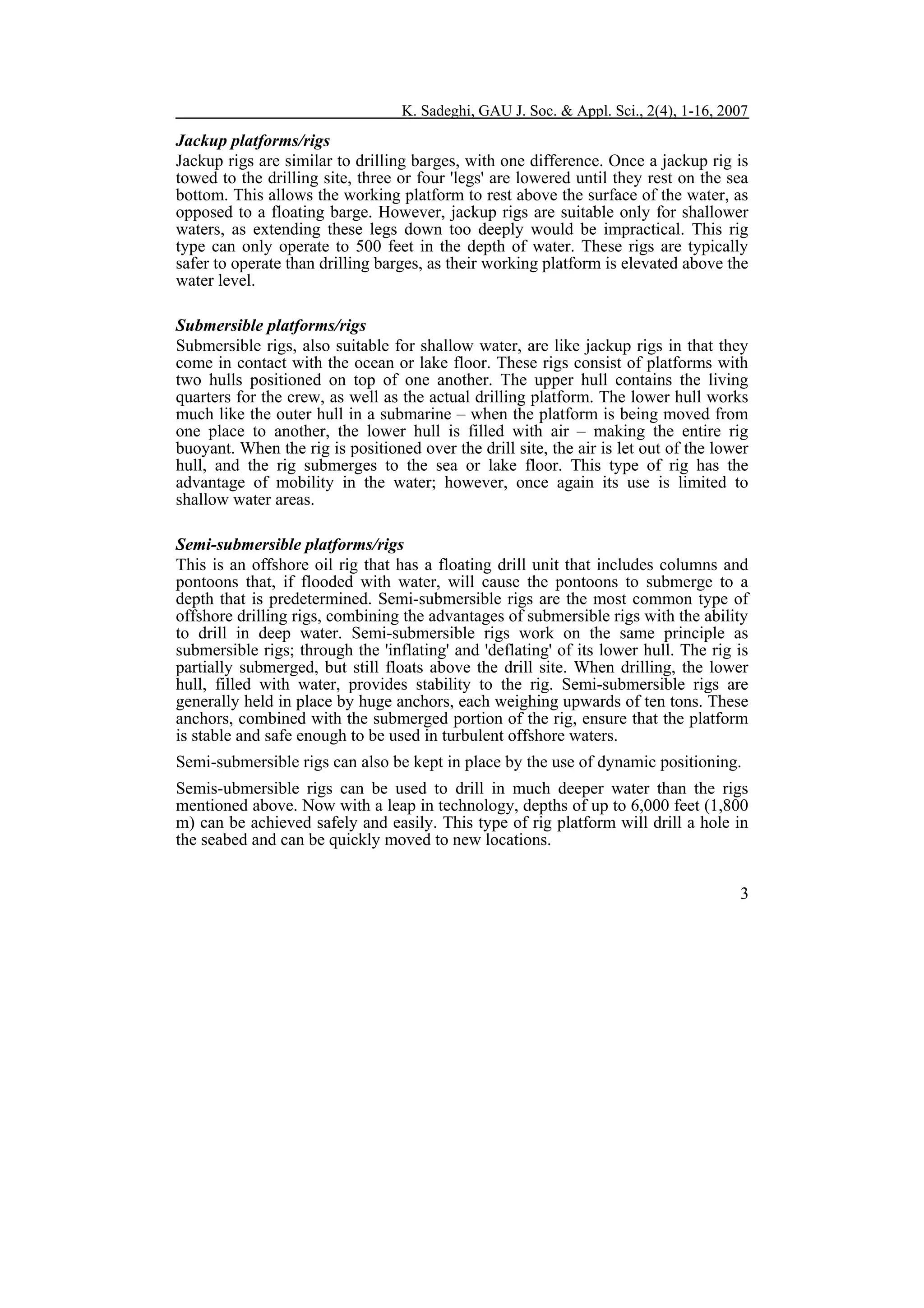 K. Sadeghi, GAU J. Soc. & Appl. Sci., 2(4), 1-16, 2007

Jackup platforms/rigs
Jackup rigs are similar to drilling barges, with one difference. Once a jackup rig is
towed to the drilling site, three or four 'legs' are lowered until they rest on the sea
bottom. This allows the working platform to rest above the surface of the water, as
opposed to a floating barge. However, jackup rigs are suitable only for shallower
waters, as extending these legs down too deeply would be impractical. This rig
type can only operate to 500 feet in the depth of water. These rigs are typically
safer to operate than drilling barges, as their working platform is elevated above the
water level.
Submersible platforms/rigs
Submersible rigs, also suitable for shallow water, are like jackup rigs in that they
come in contact with the ocean or lake floor. These rigs consist of platforms with
two hulls positioned on top of one another. The upper hull contains the living
quarters for the crew, as well as the actual drilling platform. The lower hull works
much like the outer hull in a submarine – when the platform is being moved from
one place to another, the lower hull is filled with air – making the entire rig
buoyant. When the rig is positioned over the drill site, the air is let out of the lower
hull, and the rig submerges to the sea or lake floor. This type of rig has the
advantage of mobility in the water; however, once again its use is limited to
shallow water areas.
Semi-submersible platforms/rigs
This is an offshore oil rig that has a floating drill unit that includes columns and
pontoons that, if flooded with water, will cause the pontoons to submerge to a
depth that is predetermined. Semi-submersible rigs are the most common type of
offshore drilling rigs, combining the advantages of submersible rigs with the ability
to drill in deep water. Semi-submersible rigs work on the same principle as
submersible rigs; through the 'inflating' and 'deflating' of its lower hull. The rig is
partially submerged, but still floats above the drill site. When drilling, the lower
hull, filled with water, provides stability to the rig. Semi-submersible rigs are
generally held in place by huge anchors, each weighing upwards of ten tons. These
anchors, combined with the submerged portion of the rig, ensure that the platform
is stable and safe enough to be used in turbulent offshore waters.
Semi-submersible rigs can also be kept in place by the use of dynamic positioning.
Semis-ubmersible rigs can be used to drill in much deeper water than the rigs
mentioned above. Now with a leap in technology, depths of up to 6,000 feet (1,800
m) can be achieved safely and easily. This type of rig platform will drill a hole in
the seabed and can be quickly moved to new locations.
3

 