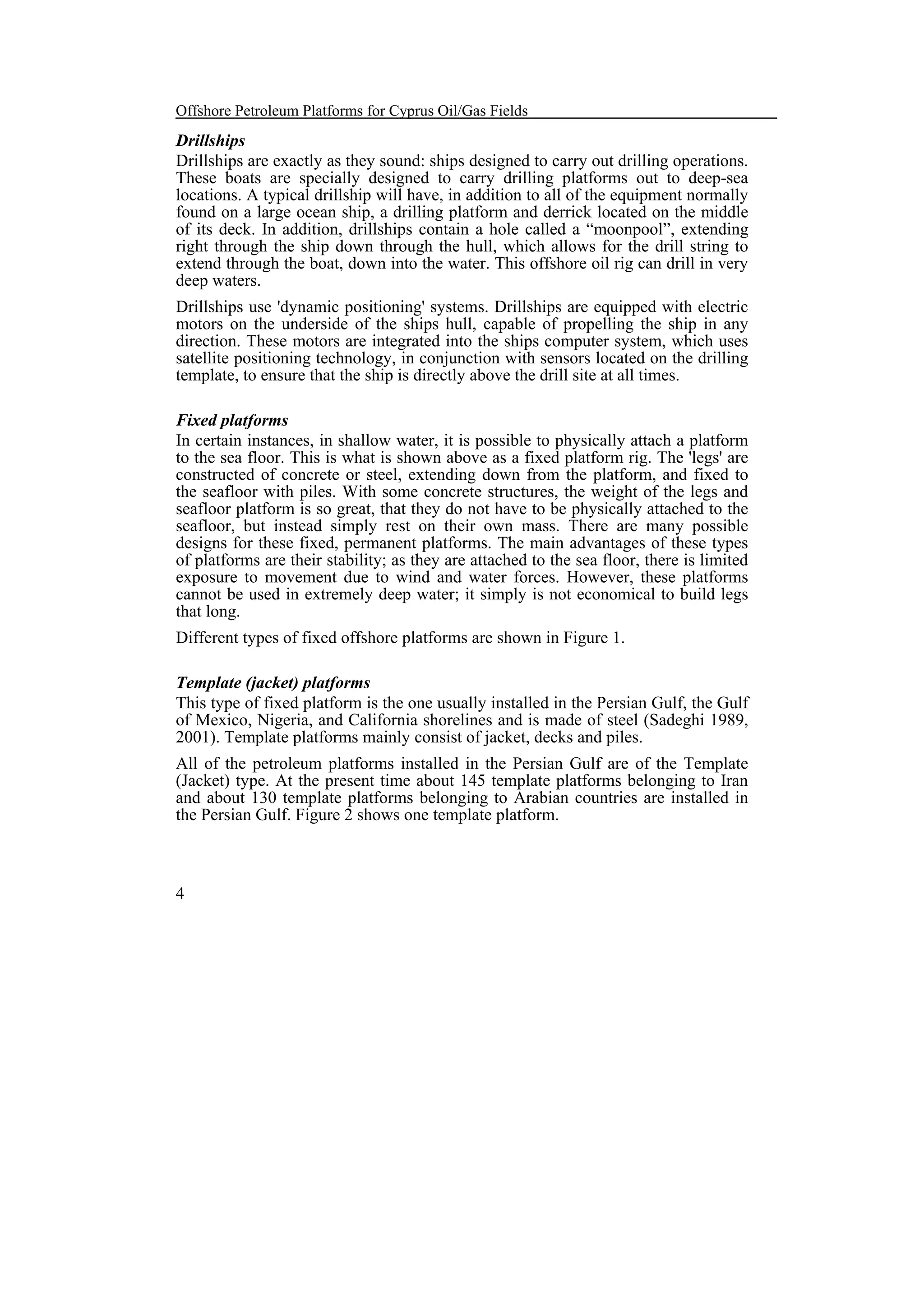 Offshore Petroleum Platforms for Cyprus Oil/Gas Fields

Drillships
Drillships are exactly as they sound: ships designed to carry out drilling operations.
These boats are specially designed to carry drilling platforms out to deep-sea
locations. A typical drillship will have, in addition to all of the equipment normally
found on a large ocean ship, a drilling platform and derrick located on the middle
of its deck. In addition, drillships contain a hole called a “moonpool”, extending
right through the ship down through the hull, which allows for the drill string to
extend through the boat, down into the water. This offshore oil rig can drill in very
deep waters.
Drillships use 'dynamic positioning' systems. Drillships are equipped with electric
motors on the underside of the ships hull, capable of propelling the ship in any
direction. These motors are integrated into the ships computer system, which uses
satellite positioning technology, in conjunction with sensors located on the drilling
template, to ensure that the ship is directly above the drill site at all times.
Fixed platforms
In certain instances, in shallow water, it is possible to physically attach a platform
to the sea floor. This is what is shown above as a fixed platform rig. The 'legs' are
constructed of concrete or steel, extending down from the platform, and fixed to
the seafloor with piles. With some concrete structures, the weight of the legs and
seafloor platform is so great, that they do not have to be physically attached to the
seafloor, but instead simply rest on their own mass. There are many possible
designs for these fixed, permanent platforms. The main advantages of these types
of platforms are their stability; as they are attached to the sea floor, there is limited
exposure to movement due to wind and water forces. However, these platforms
cannot be used in extremely deep water; it simply is not economical to build legs
that long.
Different types of fixed offshore platforms are shown in Figure 1.
Template (jacket) platforms
This type of fixed platform is the one usually installed in the Persian Gulf, the Gulf
of Mexico, Nigeria, and California shorelines and is made of steel (Sadeghi 1989,
2001). Template platforms mainly consist of jacket, decks and piles.
All of the petroleum platforms installed in the Persian Gulf are of the Template
(Jacket) type. At the present time about 145 template platforms belonging to Iran
and about 130 template platforms belonging to Arabian countries are installed in
the Persian Gulf. Figure 2 shows one template platform.

4

 