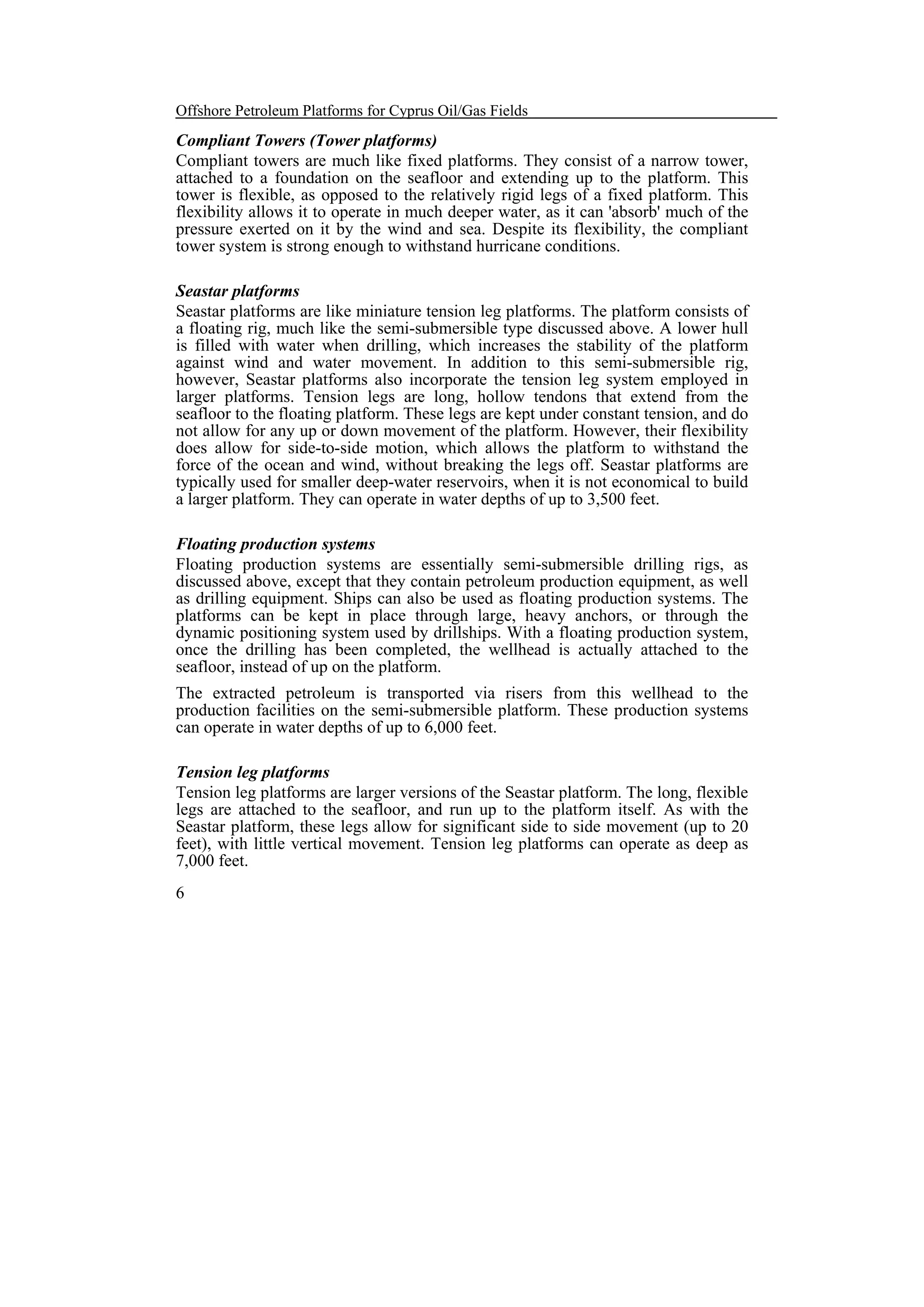 Offshore Petroleum Platforms for Cyprus Oil/Gas Fields

Compliant Towers (Tower platforms)
Compliant towers are much like fixed platforms. They consist of a narrow tower,
attached to a foundation on the seafloor and extending up to the platform. This
tower is flexible, as opposed to the relatively rigid legs of a fixed platform. This
flexibility allows it to operate in much deeper water, as it can 'absorb' much of the
pressure exerted on it by the wind and sea. Despite its flexibility, the compliant
tower system is strong enough to withstand hurricane conditions.
Seastar platforms
Seastar platforms are like miniature tension leg platforms. The platform consists of
a floating rig, much like the semi-submersible type discussed above. A lower hull
is filled with water when drilling, which increases the stability of the platform
against wind and water movement. In addition to this semi-submersible rig,
however, Seastar platforms also incorporate the tension leg system employed in
larger platforms. Tension legs are long, hollow tendons that extend from the
seafloor to the floating platform. These legs are kept under constant tension, and do
not allow for any up or down movement of the platform. However, their flexibility
does allow for side-to-side motion, which allows the platform to withstand the
force of the ocean and wind, without breaking the legs off. Seastar platforms are
typically used for smaller deep-water reservoirs, when it is not economical to build
a larger platform. They can operate in water depths of up to 3,500 feet.
Floating production systems
Floating production systems are essentially semi-submersible drilling rigs, as
discussed above, except that they contain petroleum production equipment, as well
as drilling equipment. Ships can also be used as floating production systems. The
platforms can be kept in place through large, heavy anchors, or through the
dynamic positioning system used by drillships. With a floating production system,
once the drilling has been completed, the wellhead is actually attached to the
seafloor, instead of up on the platform.
The extracted petroleum is transported via risers from this wellhead to the
production facilities on the semi-submersible platform. These production systems
can operate in water depths of up to 6,000 feet.
Tension leg platforms
Tension leg platforms are larger versions of the Seastar platform. The long, flexible
legs are attached to the seafloor, and run up to the platform itself. As with the
Seastar platform, these legs allow for significant side to side movement (up to 20
feet), with little vertical movement. Tension leg platforms can operate as deep as
7,000 feet.
6

 