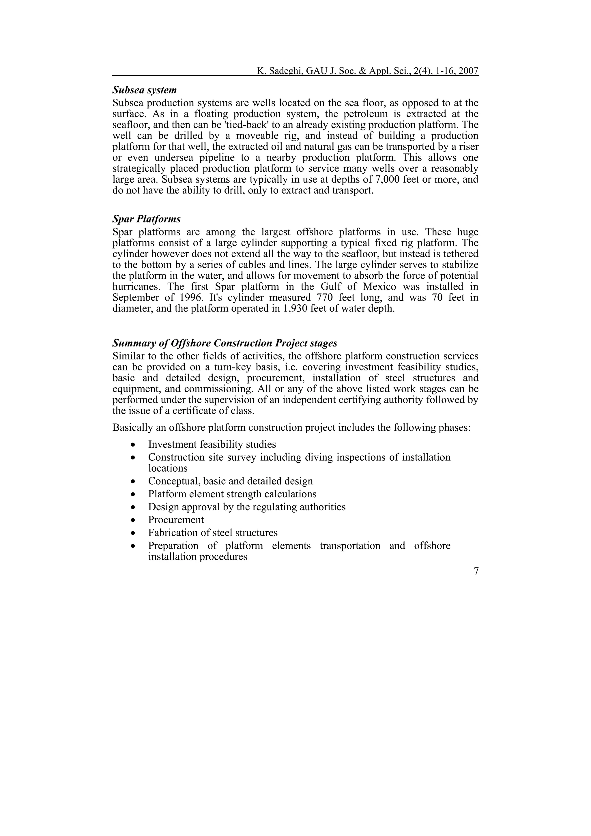 K. Sadeghi, GAU J. Soc. & Appl. Sci., 2(4), 1-16, 2007

Subsea system
Subsea production systems are wells located on the sea floor, as opposed to at the
surface. As in a floating production system, the petroleum is extracted at the
seafloor, and then can be 'tied-back' to an already existing production platform. The
well can be drilled by a moveable rig, and instead of building a production
platform for that well, the extracted oil and natural gas can be transported by a riser
or even undersea pipeline to a nearby production platform. This allows one
strategically placed production platform to service many wells over a reasonably
large area. Subsea systems are typically in use at depths of 7,000 feet or more, and
do not have the ability to drill, only to extract and transport.
Spar Platforms
Spar platforms are among the largest offshore platforms in use. These huge
platforms consist of a large cylinder supporting a typical fixed rig platform. The
cylinder however does not extend all the way to the seafloor, but instead is tethered
to the bottom by a series of cables and lines. The large cylinder serves to stabilize
the platform in the water, and allows for movement to absorb the force of potential
hurricanes. The first Spar platform in the Gulf of Mexico was installed in
September of 1996. It's cylinder measured 770 feet long, and was 70 feet in
diameter, and the platform operated in 1,930 feet of water depth.
Summary of Offshore Construction Project stages
Similar to the other fields of activities, the offshore platform construction services
can be provided on a turn-key basis, i.e. covering investment feasibility studies,
basic and detailed design, procurement, installation of steel structures and
equipment, and commissioning. All or any of the above listed work stages can be
performed under the supervision of an independent certifying authority followed by
the issue of a certificate of class.
Basically an offshore platform construction project includes the following phases:
•
•
•
•
•
•
•
•

Investment feasibility studies
Construction site survey including diving inspections of installation
locations
Conceptual, basic and detailed design
Platform element strength calculations
Design approval by the regulating authorities
Procurement
Fabrication of steel structures
Preparation of platform elements transportation and offshore
installation procedures
7

 