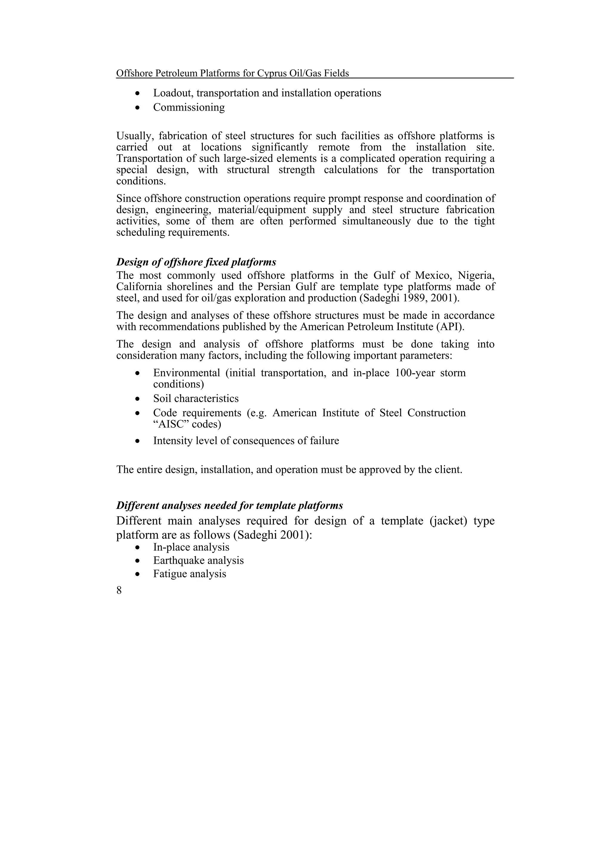 Offshore Petroleum Platforms for Cyprus Oil/Gas Fields

•
•

Loadout, transportation and installation operations
Commissioning

Usually, fabrication of steel structures for such facilities as offshore platforms is
carried out at locations significantly remote from the installation site.
Transportation of such large-sized elements is a complicated operation requiring a
special design, with structural strength calculations for the transportation
conditions.
Since offshore construction operations require prompt response and coordination of
design, engineering, material/equipment supply and steel structure fabrication
activities, some of them are often performed simultaneously due to the tight
scheduling requirements.
Design of offshore fixed platforms
The most commonly used offshore platforms in the Gulf of Mexico, Nigeria,
California shorelines and the Persian Gulf are template type platforms made of
steel, and used for oil/gas exploration and production (Sadeghi 1989, 2001).
The design and analyses of these offshore structures must be made in accordance
with recommendations published by the American Petroleum Institute (API).
The design and analysis of offshore platforms must be done taking into
consideration many factors, including the following important parameters:
•
•
•
•

Environmental (initial transportation, and in-place 100-year storm
conditions)
Soil characteristics
Code requirements (e.g. American Institute of Steel Construction
“AISC” codes)
Intensity level of consequences of failure

The entire design, installation, and operation must be approved by the client.
Different analyses needed for template platforms

Different main analyses required for design of a template (jacket) type
platform are as follows (Sadeghi 2001):
•
•
•

8

In-place analysis
Earthquake analysis
Fatigue analysis

 