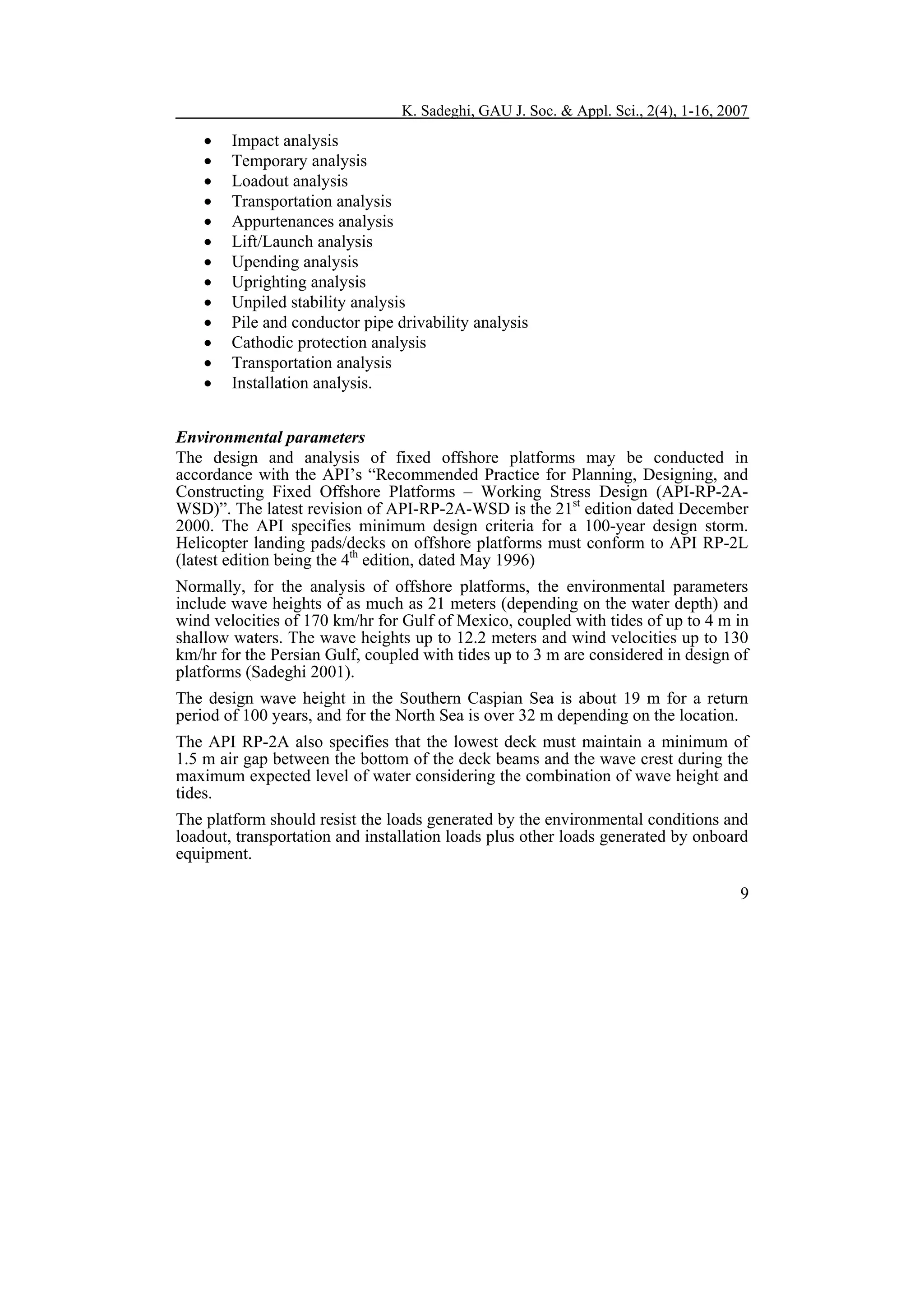 K. Sadeghi, GAU J. Soc. & Appl. Sci., 2(4), 1-16, 2007

•
•
•
•
•
•
•
•
•
•
•
•
•

Impact analysis
Temporary analysis
Loadout analysis
Transportation analysis
Appurtenances analysis
Lift/Launch analysis
Upending analysis
Uprighting analysis
Unpiled stability analysis
Pile and conductor pipe drivability analysis
Cathodic protection analysis
Transportation analysis
Installation analysis.

Environmental parameters
The design and analysis of fixed offshore platforms may be conducted in
accordance with the API’s “Recommended Practice for Planning, Designing, and
Constructing Fixed Offshore Platforms – Working Stress Design (API-RP-2AWSD)”. The latest revision of API-RP-2A-WSD is the 21st edition dated December
2000. The API specifies minimum design criteria for a 100-year design storm.
Helicopter landing pads/decks on offshore platforms must conform to API RP-2L
(latest edition being the 4th edition, dated May 1996)
Normally, for the analysis of offshore platforms, the environmental parameters
include wave heights of as much as 21 meters (depending on the water depth) and
wind velocities of 170 km/hr for Gulf of Mexico, coupled with tides of up to 4 m in
shallow waters. The wave heights up to 12.2 meters and wind velocities up to 130
km/hr for the Persian Gulf, coupled with tides up to 3 m are considered in design of
platforms (Sadeghi 2001).
The design wave height in the Southern Caspian Sea is about 19 m for a return
period of 100 years, and for the North Sea is over 32 m depending on the location.
The API RP-2A also specifies that the lowest deck must maintain a minimum of
1.5 m air gap between the bottom of the deck beams and the wave crest during the
maximum expected level of water considering the combination of wave height and
tides.
The platform should resist the loads generated by the environmental conditions and
loadout, transportation and installation loads plus other loads generated by onboard
equipment.
9

 