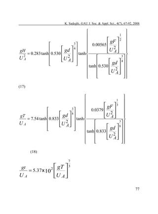 K. Sadeghi, GAU J. Soc. & Appl. Sci., 4(7), 67-92, 2008



1 


 gF  2 
3

 0.00565 
 
2
4


 gd 
U A  
gH

 
 tanh 
= 0.283 tanh 0.530 


2
3 


UA


U2  
 A


 gd  4  





 tanh 0.530  2   


U A   

 






(17)



1



 gF  3 
3
 0.0379 

 
2
8


 gd 
U A  
gT


 
= 7.54 tanh 0.833 
  tanh 
3 
2


UA


U A  

 

 gd  8  




 tanh 0.833  2   


U A   

 






(18)

gt

UA

 gT

= 5.37 x 10 2 

7
3


U A 

77

 