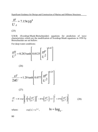 Significant Guidance for Design and Construction of Marine and Offshore Structures

gt

UA

= 7.15x 10 4

(25)
S.M.B. (Sverdrup-Munk-Bretschneider) equations for prediction of wave
characteristics which are the modification of Sverdrup-Munk equations in 1958 by
Bretschneider are set bellow:
For deep-water conditions:
0.42

  

gF  
gH
= 0.283 tanh 0.0125 

2
U 2  

U
  




(26)
0.25

  

gF  
gT
= 1.20 tanh 0.077 

U 2  

2πU
  




(27)
1


2
   gF 2
gt

 gF 
 gF 

= K exp Aln  2  − B ln  2  + C  + D ln  2 
  U 

U 
U 
U







where:
80

exp{ x} = e{ x} ,

ln = log e ,

(28)

 