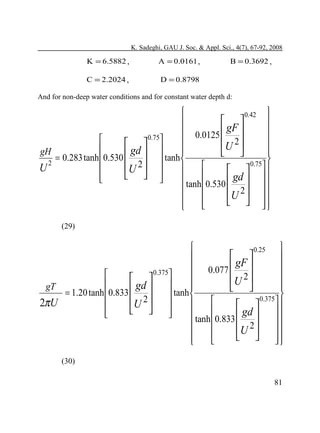 K. Sadeghi, GAU J. Soc. & Appl. Sci., 4(7), 67-92, 2008

K = 6.5882 ,

A = 0.0161 ,

C = 2.2024 ,

B = 0.3692 ,

D = 0.8798

And for non-deep water conditions and for constant water depth d:


0.42 


 
gF 
 0.0125 

0.75



U 2 
  



gd 
gH


 
= 0.283 tanh  0.530 
 tanh 

2
0.75

U 2  

U

  

  

gd 




tanh  0.530 


U 2   


  





(29)



0.25


 
gF 
 0.077 

0.375



U 2 
  



gd 
gT


 
= 1.20 tanh  0.833 
 tanh 

0.375

U 2  

2πU

  

  

gd 




tanh  0.833 


U 2   


  





(30)
81

 