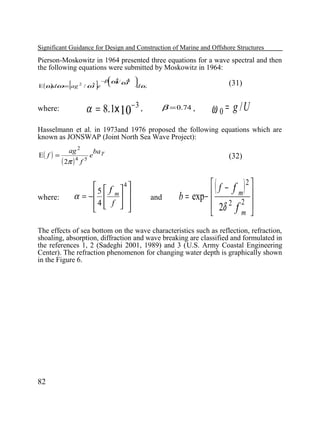 Significant Guidance for Design and Construction of Marine and Offshore Structures

Pierson-Moskowitz in 1964 presented three equations for a wave spectral and then
the following equations were submitted by Moskowitz in 1964:

[

]

5
E (ω dω = ag 2 / ω e
)

 4

− ω / 4 
β 0 ω 

dω

α = 8.1x 10 − 3 ,

where:

(31)
β = 0.74 ,

ω 0 = g /U

Hasselmann et al. in 1973and 1976 proposed the following equations which are
known as JONSWAP (Joint North Sea Wave Project):
E( f ) =

where:

ag 2

( 2π )

4

f

5

e

ba γ

  f 4
5
α = −  m  
4  f  
 
 

(32)

and

(

)

 f − f 2
m 
b = exp− 
 2δ 2 f 2 
m 


The effects of sea bottom on the wave characteristics such as reflection, refraction,
shoaling, absorption, diffraction and wave breaking are classified and formulated in
the references 1, 2 (Sadeghi 2001, 1989) and 3 (U.S. Army Coastal Engineering
Center). The refraction phenomenon for changing water depth is graphically shown
in the Figure 6.

82

 