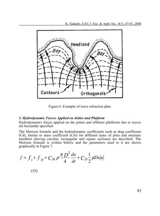 K. Sadeghi, GAU J. Soc. & Appl. Sci., 4(7), 67-92, 2008

Figure 6. Example of wave refraction plan.
5. Hydrodynamic Forces Applied on Jetties and Platform
Hydrodynamics forces applied on the jetties and offshore platforms due to waves
are hereunder specified.
The Morison formula and the hydrodynamic coefficients such as drag coefficient
(Cd), Inertia or mass coefficient (Cm) for different types of piles and structure
members (having circular, rectangular and square sections) are described. The
Morison formula is written bellow and the parameters used in it are shown
graphically in Figure 7.

f = f i + f D = CM ρ

π D2 du
1
+ C D ρDu u
4 dt
2

(33)

83

 