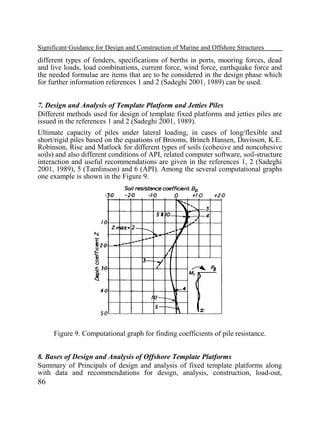 Significant Guidance for Design and Construction of Marine and Offshore Structures

different types of fenders, specifications of berths in ports, mooring forces, dead
and live loads, load combinations, current force, wind force, earthquake force and
the needed formulae are items that are to be considered in the design phase which
for further information references 1 and 2 (Sadeghi 2001, 1989) can be used.
7. Design and Analysis of Template Platform and Jetties Piles
Different methods used for design of template fixed platforms and jetties piles are
issued in the references 1 and 2 (Sadeghi 2001, 1989).
Ultimate capacity of piles under lateral loading, in cases of long/flexible and
short/rigid piles based on the equations of Brooms, Brinch Hansen, Davisson, K.E.
Robinson, Rise and Matlock for different types of soils (cohesive and noncohesive
soils) and also different conditions of API, related computer software, soil-structure
interaction and useful recommendations are given in the references 1, 2 (Sadeghi
2001, 1989), 5 (Tamlinson) and 6 (API). Among the several computational graphs
one example is shown in the Figure 9.

Figure 9. Computational graph for finding coefficients of pile resistance.
8. Bases of Design and Analysis of Offshore Template Platforms
Summary of Principals of design and analysis of fixed template platforms along
with data and recommendations for design, analysis, construction, load-out,

86

 