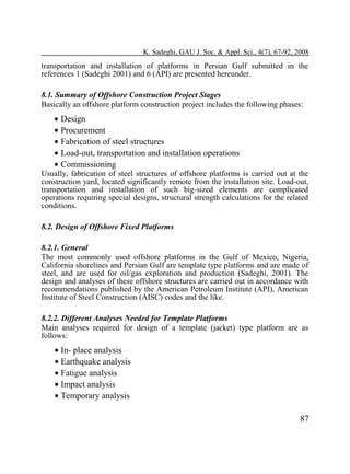 K. Sadeghi, GAU J. Soc. & Appl. Sci., 4(7), 67-92, 2008

transportation and installation of platforms in Persian Gulf submitted in the
references 1 (Sadeghi 2001) and 6 (API) are presented hereunder.
8.1. Summary of Offshore Construction Project Stages
Basically an offshore platform construction project includes the following phases:

• Design
• Procurement
• Fabrication of steel structures
• Load-out, transportation and installation operations
• Commissioning

Usually, fabrication of steel structures of offshore platforms is carried out at the
construction yard, located significantly remote from the installation site. Load-out,
transportation and installation of such big-sized elements are complicated
operations requiring special designs, structural strength calculations for the related
conditions.
8.2. Design of Offshore Fixed Platforms
8.2.1. General
The most commonly used offshore platforms in the Gulf of Mexico, Nigeria,
California shorelines and Persian Gulf are template type platforms and are made of
steel, and are used for oil/gas exploration and production (Sadeghi, 2001). The
design and analyses of these offshore structures are carried out in accordance with
recommendations published by the American Petroleum Institute (API), American
Institute of Steel Construction (AISC) codes and the like.
8.2.2. Different Analyses Needed for Template Platforms
Main analyses required for design of a template (jacket) type platform are as
follows:

• In- place analysis
• Earthquake analysis
• Fatigue analysis
• Impact analysis
• Temporary analysis
87

 