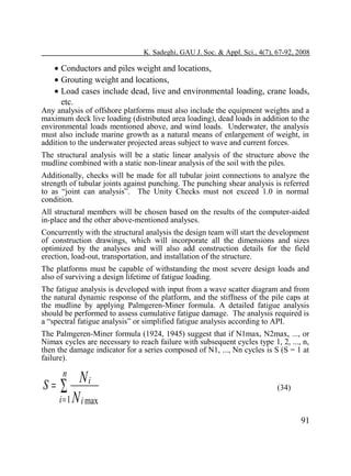 K. Sadeghi, GAU J. Soc. & Appl. Sci., 4(7), 67-92, 2008

• Conductors and piles weight and locations,
• Grouting weight and locations,
• Load cases include dead, live and environmental loading, crane loads,
etc.

Any analysis of offshore platforms must also include the equipment weights and a
maximum deck live loading (distributed area loading), dead loads in addition to the
environmental loads mentioned above, and wind loads. Underwater, the analysis
must also include marine growth as a natural means of enlargement of weight, in
addition to the underwater projected areas subject to wave and current forces.
The structural analysis will be a static linear analysis of the structure above the
mudline combined with a static non-linear analysis of the soil with the piles.

Additionally, checks will be made for all tubular joint connections to analyze the
strength of tubular joints against punching. The punching shear analysis is referred
to as “joint can analysis”. The Unity Checks must not exceed 1.0 in normal
condition.
All structural members will be chosen based on the results of the computer-aided
in-place and the other above-mentioned analyses.
Concurrently with the structural analysis the design team will start the development
of construction drawings, which will incorporate all the dimensions and sizes
optimized by the analyses and will also add construction details for the field
erection, load-out, transportation, and installation of the structure.
The platforms must be capable of withstanding the most severe design loads and
also of surviving a design lifetime of fatigue loading.
The fatigue analysis is developed with input from a wave scatter diagram and from
the natural dynamic response of the platform, and the stiffness of the pile caps at
the mudline by applying Palmgeren-Miner formula. A detailed fatigue analysis
should be performed to assess cumulative fatigue damage. The analysis required is
a “spectral fatigue analysis” or simplified fatigue analysis according to API.
The Palmgeren-Miner formula (1924, 1945) suggest that if N1max, N2max, ..., or
Nimax cycles are necessary to reach failure with subsequent cycles type 1, 2, ..., n,
then the damage indicator for a series composed of N1, ..., Nn cycles is S (S = 1 at
failure).

n

Ni
i = 1 N i max

S= ∑

(34)

91

 