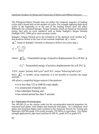 Significant Guidance for Design and Construction of Marine and Offshore Structures

The Palmgeren-Miner formula does not reflect the temporal sequence of loading
cycles and is based only on the number of cycles. For example applying high stress
cycles at the beginning or at the end of the loading history does not affect
differently the estimated damage. Fatigue formulas which are based on transmitted
energy (not only on cycle numbers) such as Kabir Sadeghi’s fatigue formula
(Sadeghi 1993, 1998) gives more accurate results.
Sadeghi’s fatigue formula gives the estimation of the identical cycle number
that produces failure in the case of one constant amplitude
j series.
r
n j based on Sadeghi’s formula is obtained as follows for cycles type j:

a

nr =
j

+
Eu − E +1
p

λ+ E sj1+
j

where:

nr
j

(35)

+

E P1 : Transmitted energy of positive displacements for a (P.H.C.)j
E sj1+ : Transmitted energy of positive displacements for a (F.H.C.)j.

P.H.C. means "primary half-cycle" and F.H.C. means "following half-cycle".
+
Since
j is variable versus amplitude, it is not possible to consider one single
constant.

λ

API allows a simplified fatigue analysis if the platform:

• is in less than 122 m (400 ft) water depth,
• is constructed of ductile steel,
• has redundant framing and
• has natural period less than 3 seconds.
8.3. Fabrication (Construction)
The API RP-2A or the similar codes list the recommended material properties for
structural steel plates, steel shapes and structural steel pipes. As a minimum, steel
plates and structural shapes must conform to the American Society for Testing and
Materials (ASTM) grade A36 (yield strength, 250 MPa) or equivalent. For higher
strength applications, pipe must conform to API 5L, grade X52 or grade X72.

92

 