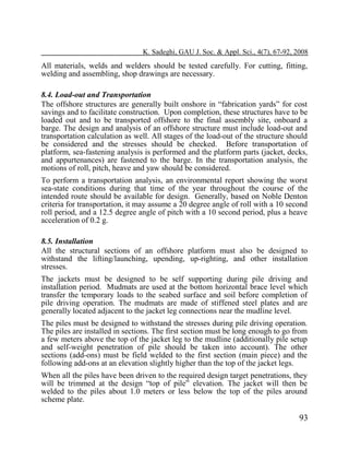 K. Sadeghi, GAU J. Soc. & Appl. Sci., 4(7), 67-92, 2008

All materials, welds and welders should be tested carefully. For cutting, fitting,
welding and assembling, shop drawings are necessary.
8.4. Load-out and Transportation
The offshore structures are generally built onshore in “fabrication yards” for cost
savings and to facilitate construction. Upon completion, these structures have to be
loaded out and to be transported offshore to the final assembly site, onboard a
barge. The design and analysis of an offshore structure must include load-out and
transportation calculation as well. All stages of the load-out of the structure should
be considered and the stresses should be checked. Before transportation of
platform, sea-fastening analysis is performed and the platform parts (jacket, decks,
and appurtenances) are fastened to the barge. In the transportation analysis, the
motions of roll, pitch, heave and yaw should be considered.
To perform a transportation analysis, an environmental report showing the worst
sea-state conditions during that time of the year throughout the course of the
intended route should be available for design. Generally, based on Noble Denton
criteria for transportation, it may assume a 20 degree angle of roll with a 10 second
roll period, and a 12.5 degree angle of pitch with a 10 second period, plus a heave
acceleration of 0.2 g.
8.5. Installation
All the structural sections of an offshore platform must also be designed to
withstand the lifting/launching, upending, up-righting, and other installation
stresses.
The jackets must be designed to be self supporting during pile driving and
installation period. Mudmats are used at the bottom horizontal brace level which
transfer the temporary loads to the seabed surface and soil before completion of
pile driving operation. The mudmats are made of stiffened steel plates and are
generally located adjacent to the jacket leg connections near the mudline level.
The piles must be designed to withstand the stresses during pile driving operation.
The piles are installed in sections. The first section must be long enough to go from
a few meters above the top of the jacket leg to the mudline (additionally pile setup
and self-weight penetration of pile should be taken into account). The other
sections (add-ons) must be field welded to the first section (main piece) and the
following add-ons at an elevation slightly higher than the top of the jacket legs.
When all the piles have been driven to the required design target penetrations, they
will be trimmed at the design “top of pile” elevation. The jacket will then be
welded to the piles about 1.0 meters or less below the top of the piles around
scheme plate.

93

 