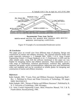 K. Sadeghi, GAU J. Soc. & Appl. Sci., 4(7), 67-92, 2008

Figure 10. Example of a recommended breakwater section
10. Conclusion
This paper gives an overall view from different steps of planning, Design and
construction of marine and offshore structures. The selected reference books and
codes especially references 1, 2 (Sadeghi 2001, 1989), 3 (U.S. Army Coastal
Engineering Center), 4 (Turgut Sarpkaya et al.), 5 (Tamlinson), 6 (API) and the
other related codes, along with the software mentioned in this paper are very
helpful for designing marine and offshore structures. These documents cover a
wide range of information, technical specifications, technical data, applicable
equations and graphs, useful recommendations, addressing most used international
codes and standards and can be considered as reliable guides for designing and
construction of marine and offshore structures.
References
Kabir Sadeghi, 2001, "Coasts, Ports and Offshore Structures Engineering Book",
Rev. 1, Published by Power and Water University of Technology, 501 pages,
ISBN: 964-93442-0-9.
Kabir Sadeghi, 2001, “Design of Marine and Offshore Structures”, Published by K.
N. T. University of Technology, 1989, 456 pages.
U.S. Army Coastal Engineering Center, Shore Protection Manual, Vol. I & II,
Fourth edition, Second printing, 1980.

95

 