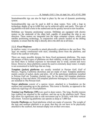K. Sadeghi, GAU J. Soc. & Appl. Sci., 4(7), 67-92, 2008

Semisubmersible rigs can also be kept in place by the use of dynamic positioning
system.
Semisubmersible rigs can be used to drill in deep waters. Now with a leap in
technology depths of up to 6,000 feet can be achieved safely and easily. This type of
rig platform will drill a hole in the seabed and can be quickly moved to new locations.
Drillships use 'dynamic positioning' systems. Drillships are equipped with electric
motors on the underside of the ships hull, capable of propelling the ship in any
direction. These motors are integrated into the ships computer system, which uses
satellite positioning technology, in conjunction with sensors located on the drilling
template, to ensure that the ship is directly above the drill site at all times.
2.2.2. Fixed Platforms
In shallow water, it is possible to attach physically a platform to the sea floor. The
'legs' are mainly constructed with steel, extending down from the platform, and
fixed to the seafloor with piles.
There are many possible designs for these fixed permanent platforms. The main
advantages of these types of platforms are their stability, as they are attached to the
sea floor there is limited exposure to movement due to wind, current and wave
forces. However, these platforms cannot be used in extremely deep water; it simply
is not economical to build legs that are long.
Template (jacket) platforms are usually installed in Persian Gulf, Gulf of
Mexico, Nigeria, California shorelines and are made of steel. Template platforms
mainly consist of jacket, decks and piles. All of the petroleum platforms installed
in Persian Gulf are Template (Jacket) type. So far about 160 template platforms
belonging to Iran and about 150 template platforms belonging to Arabian countries
are installed in The Persian Gulf.
Tower platforms consist of a narrow tower, attached to a foundation on the
seafloor and extending up to the platform. This tower is flexible, as opposed to the
relatively rigid legs of a fixed platform.
Tension Leg Platforms (TPL) are used in deep waters. The long, flexible tension
legs (cables) are attached to the seafloor, and run up to the platform itself. These
legs allow for significant side to side movement (up to 20 feet), with little vertical
movement. Tension leg platforms can operate as deep as 7,000 feet.
Gravity Platforms are fixed platforms which are made of concrete. The weight of
the legs and seafloor platform is so great, that they do not have to be physically
attached to the seafloor, but instead simply rest on their own mass.

69

 