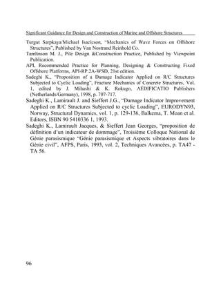 Significant Guidance for Design and Construction of Marine and Offshore Structures

Turgut Sarpkaya/Michael Isacicson, “Mechanics of Wave Forces on Offshore
Structures”, Published by Van Nostrand Reinhold Co.
Tamlinson M. J., Pile Design &Construction Practice, Published by Viewpoint
Publication.
API, Recommended Practice for Planning, Designing & Constructing Fixed
Offshore Platforms, API-RP.2A-WSD, 21st edition.
Sadeghi K., “Proposition of a Damage Indicator Applied on R/C Structures
Subjected to Cyclic Loading”, Fracture Mechanics of Concrete Structures, Vol.
1, edited by J. Mihashi & K. Rokugo, AEDIFICATIO Publishers
(Netherlands/Germany), 1998, p. 707-717.

Sadeghi K., Lamirault J. and Sieffert J.G., “Damage Indicator Improvement
Applied on R/C Structures Subjected to cyclic Loading”, EURODYN93,
Norway, Structural Dynamics, vol. 1, p. 129-136, Balkema, T. Moan et al.
Editors, ISBN 90 5410336 1, 1993.
Sadeghi K., Lamirault Jacques, & Sieffert Jean Georges, “proposition de
définition d’un indicateur de dommage”, Troisième Colloque National de
Génie parasismique “Génie parasismique et Aspects vibratoires dans le
Génie civil”, AFPS, Paris, 1993, vol. 2, Techniques Avancées, p. TA47 TA 56.

96

 