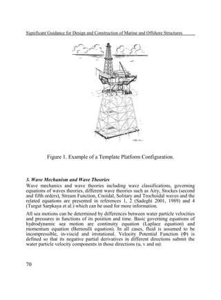Significant Guidance for Design and Construction of Marine and Offshore Structures

Figure 1. Example of a Template Platform Configuration.

3. Wave Mechanism and Wave Theories
Wave mechanics and wave theories including wave classifications, governing
equations of waves theories, different wave theories such as Airy, Stockes (second
and fifth orders), Stream Function, Cnoidal, Solitary and Trochoidal waves and the
related equations are presented in references 1, 2 (Sadeghi 2001, 1989) and 4
(Turgut Sarpkaya et al.) which can be used for more information.
All sea motions can be determined by differences between water particle velocities
and pressures in functions of its position and time. Basic governing equations of
hydrodynamic sea motion are continuity equation (Laplace equation) and
momentum equation (Bernoulli equation). In all cases, fluid is assumed to be
incompressible, in-viscid and irrotational. Velocity Potential Function (Φ) is
defined so that its negative partial derivatives in different directions submit the
water particle velocity components in those directions (u, v and ω):

70

 