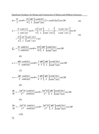 Significant Guidance for Design and Construction of Marine and Offshore Structures

η=

H
H πH  cosh ( kd )
cos θ +
[ 2 + cosh ( 2kd ) ] cos 2θ
2
8  L  sinh 3 ( kd )



ξ =−
+

H cosh ( ks )
2 sinh ( kd )
H
4

sin θ +

H
8

1
 3 cosh ( 2 ks ) 
π H 
1−
sin 2θ
 L  sinh ( kd )  2 sinh ( kd ) 
 


2

2

 π H  cosh ( 2ks ) ( ωt )
 L  sinh ( kd )
 
2

H sinh ( ks )
3H πH  sinh ( 2ks )
cos θ +
cos 2θ
2 sinh ( kd )
16  L  sinh 4 ( kd )



ξV =

(6)
u =−

πH cosh ( ks )

T sinh ( kd )

cosθ +

3 πH πH  cosh ( 2ks )
cos 2θ
4 T  L  sinh 4 ( kd )



sin θ +

3 πH πH  sinh ( 2ks )
sin 2θ
4 T  L  sinh 4 ( kd )



(7)
w=−

πH sinh ( ks )

T sinh ( kd )

(8)
∂u
2π 2 H cosh ( ks )
3π 2 H πH  cosh ( 2ks )
=−
sin θ +
sin 2θ


2
∂t
sinh ( kd )
T
T 2  L  sinh 4 ( kd )

(9)
∂w
2π 2 H sinh ( ks )
3π 2 H πH  sinh ( 2ks )
=−
cosθ −
cos 2θ
∂t


T 2 sinh ( kd )
T 2  L  sinh 4 ( kd )

(10)

72

(4)

(5)

 