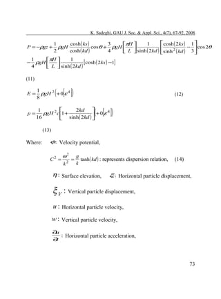 K. Sadeghi, GAU J. Soc. & Appl. Sci., 4(7), 67-92, 2008

 cosh ( 2ks ) 1 
1
cosh ( ks )
3
1
πH 
ρgH
cosθ + ρgH 
 sinh ( 2kd ) sinh 2 ( kd ) − 3  cos 2θ
2
cosh ( kd )
4
 L 


1
1
πH 
− ρgH 
[cosh ( 2ks ) −1]
4
L  sinh ( 2kd )


P = −ρgz +

(11)

( [ ])

E=

1
ρgH 2 + 0 ε 4
8

p=



1
2kd
ρgH 2 c 1 +
+0 ε 4
16
sinh ( 2kd ) 



(12)

( [ ])

(13)

Where:

φ: Velocity potential,
C2 =

ω2 g
= tanh ( kd ) : represents dispersion relation,
k
k2

η : Surface elevation,

(14)

ξ : Horizontal particle displacement,

ξ V : Vertical particle displacement,
u : Horizontal particle velocity,
w : Vertical particle velocity,
∂
u
: Horizontal particle acceleration,
∂
t

73

 