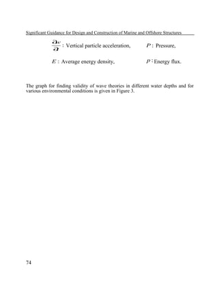 Significant Guidance for Design and Construction of Marine and Offshore Structures

∂
w
: Vertical particle acceleration,
∂
t

P : Pressure,

E : Average energy density,

p : Energy flux.

The graph for finding validity of wave theories in different water depths and for
various environmental conditions is given in Figure 3.

74

 