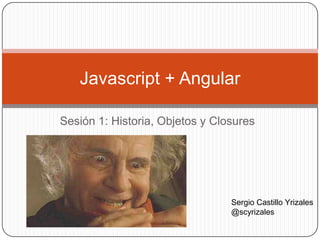 Sesión 1: Historia, Objetos y Closures
Javascript + Angular
Sergio Castillo Yrizales
@scyrizales
 
