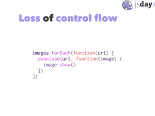 Loss of control flow
images.forEach(function(url) {
download(url, function(image) {
image.show()
})
})
 