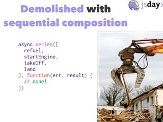 Demolished with
sequential composition
async.series([
refuel,
startEngine,
takeOff,
land
], function(err, result) {
// don...