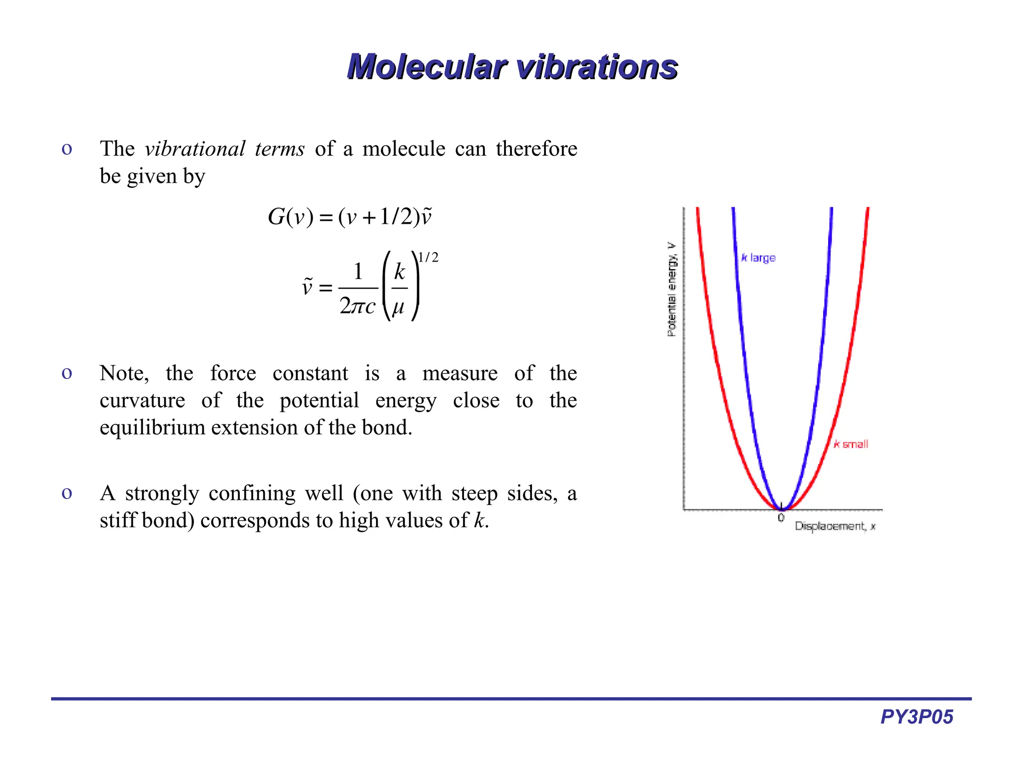 PY3P05
Molecular vibrations
Molecular vibrations
o The vibrational terms of a molecule can therefore
be given by
o Note, the force constant is a measure of the
curvature of the potential energy close to the
equilibrium extension of the bond.
o A strongly confining well (one with steep sides, a
stiff bond) corresponds to high values of k.
€
G(v) = (v +1/2)˜
v
€
˜
v =
1
2πc
k
μ
⎛
⎝
⎜
⎞
⎠
⎟
1/2
 