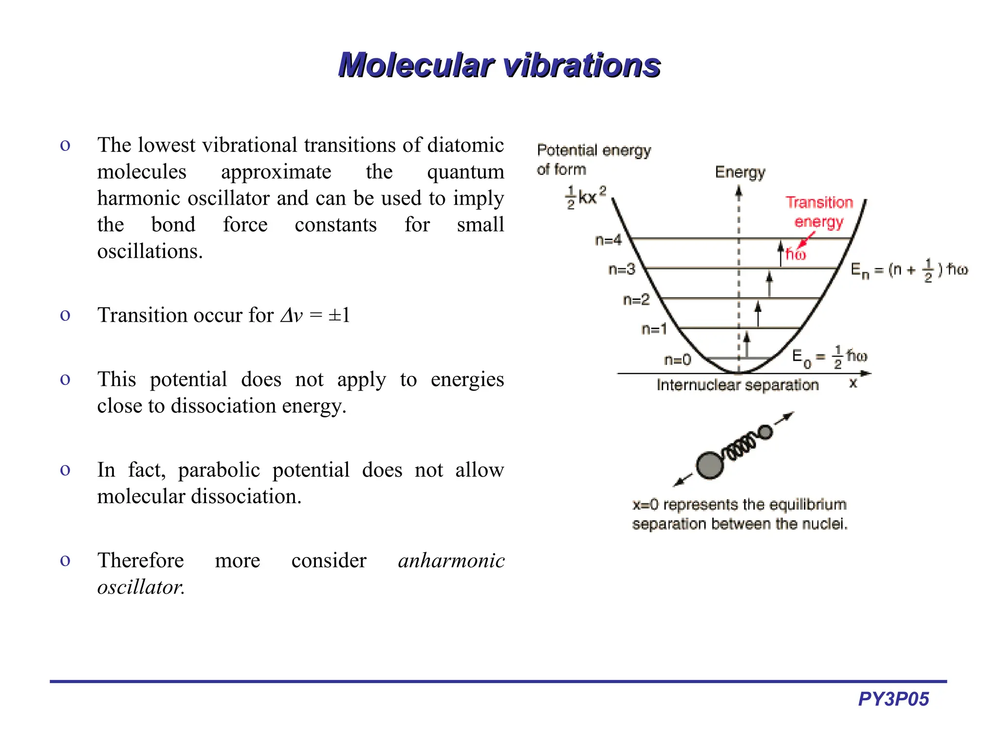 PY3P05
Molecular vibrations
Molecular vibrations
o The lowest vibrational transitions of diatomic
molecules approximate the quantum
harmonic oscillator and can be used to imply
the bond force constants for small
oscillations.
o Transition occur for v = ±1
o This potential does not apply to energies
close to dissociation energy.
o In fact, parabolic potential does not allow
molecular dissociation.
o Therefore more consider anharmonic
oscillator.
 