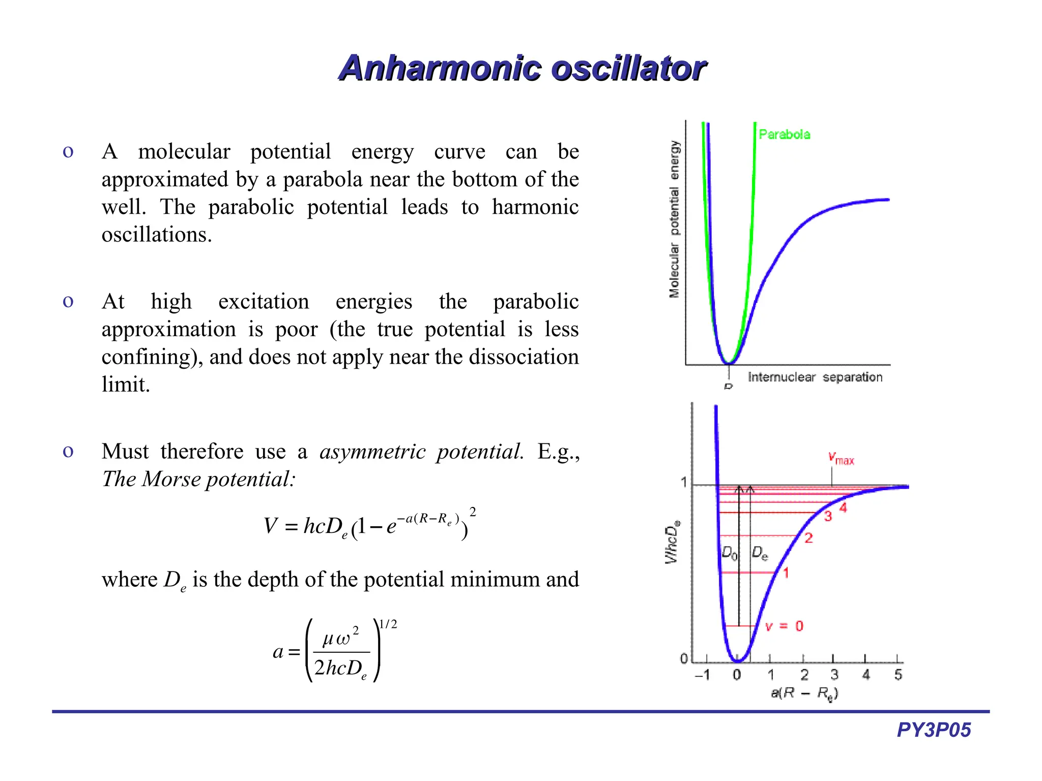 PY3P05
Anharmonic oscillator
Anharmonic oscillator
o A molecular potential energy curve can be
approximated by a parabola near the bottom of the
well. The parabolic potential leads to harmonic
oscillations.
o At high excitation energies the parabolic
approximation is poor (the true potential is less
confining), and does not apply near the dissociation
limit.
o Must therefore use a asymmetric potential. E.g.,
The Morse potential:
where De is the depth of the potential minimum and
€
V = hcDe 1−e−a(R−Re )
( )
2
€
a =
μω2
2hcDe
⎛
⎝
⎜
⎞
⎠
⎟
1/2
 