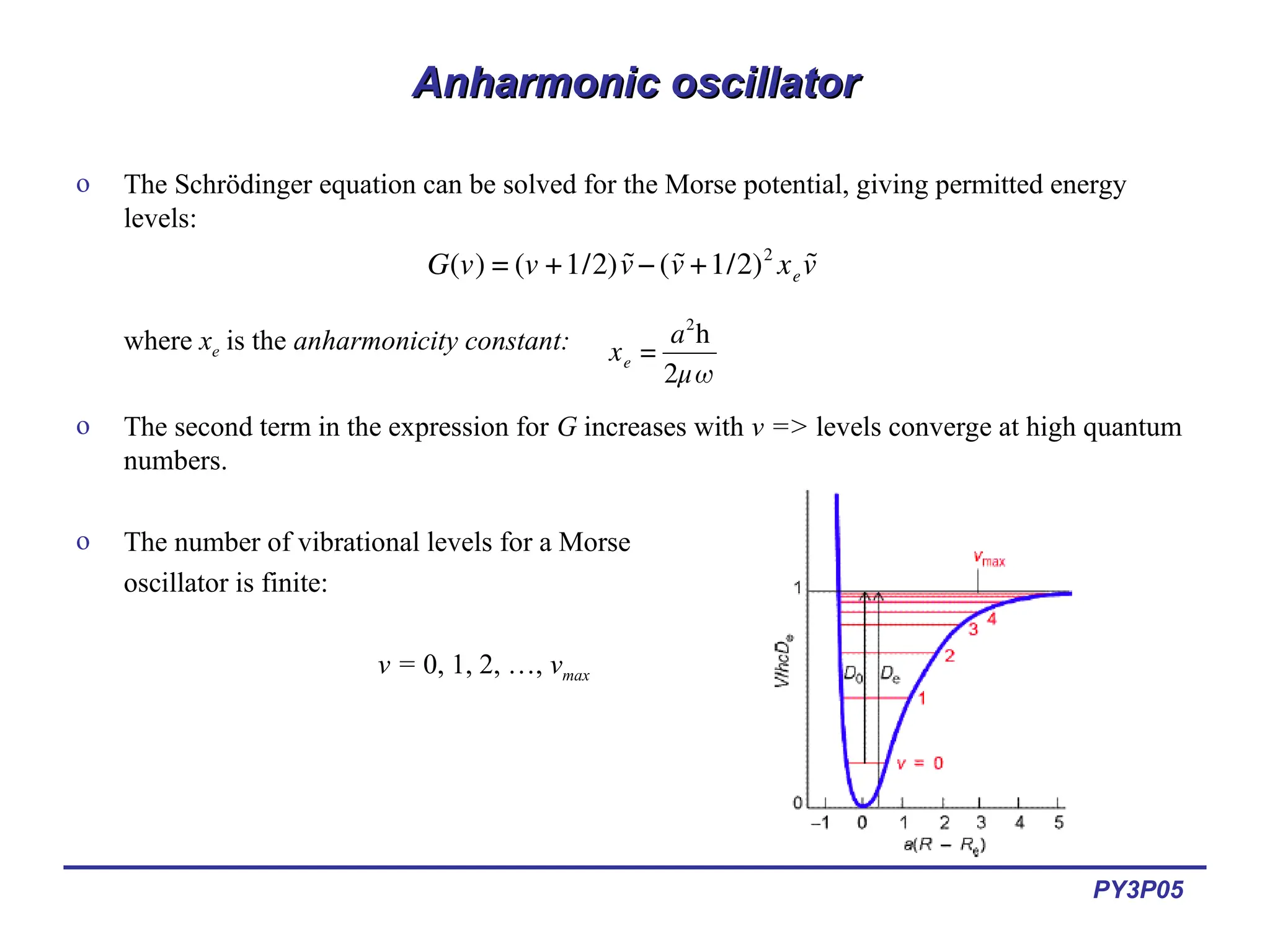 PY3P05
Anharmonic oscillator
Anharmonic oscillator
o The Schrödinger equation can be solved for the Morse potential, giving permitted energy
levels:
where xe is the anharmonicity constant:
o The second term in the expression for G increases with v => levels converge at high quantum
numbers.
o The number of vibrational levels for a Morse
oscillator is finite:
v = 0, 1, 2, …, vmax
€
G(v) = (v +1/2) ˜
v−( ˜
v +1/2)2
xe
˜
v
€
xe =
a2
h
2μω
 