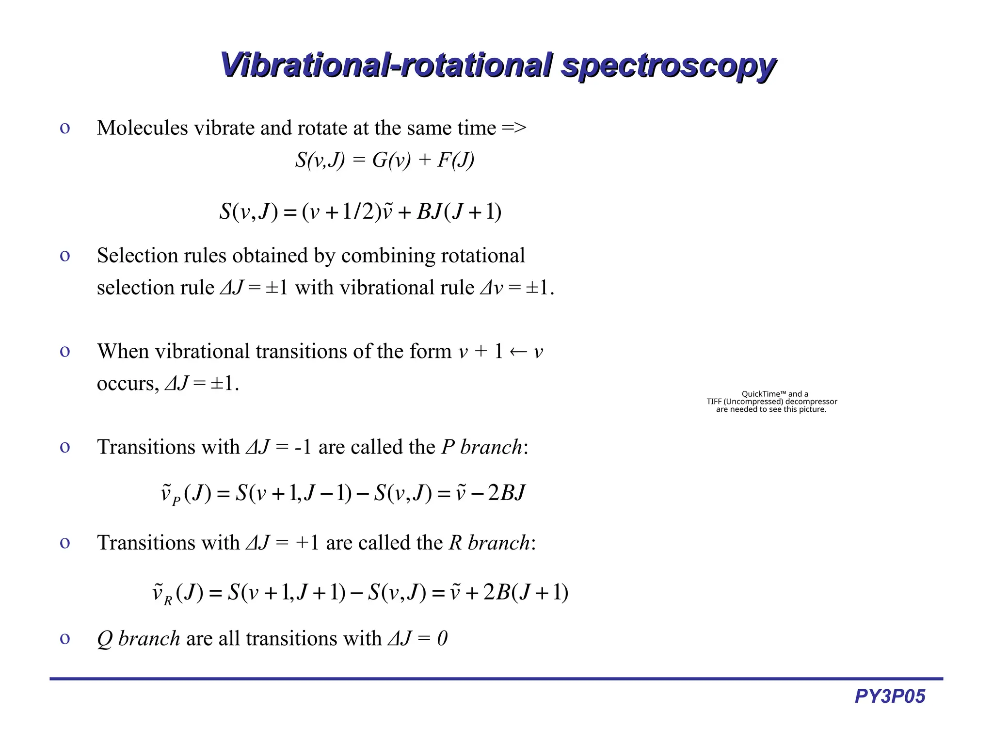 PY3P05
Vibrational-rotational spectroscopy
Vibrational-rotational spectroscopy
o Molecules vibrate and rotate at the same time =>
S(v,J) = G(v) + F(J)
o Selection rules obtained by combining rotational
selection rule ΔJ = ±1 with vibrational rule Δv = ±1.
o When vibrational transitions of the form v + 1  v
occurs, ΔJ = ±1.
o Transitions with ΔJ = -1 are called the P branch:
o Transitions with ΔJ = +1 are called the R branch:
o Q branch are all transitions with ΔJ = 0
€
S(v,J) = (v +1/2)˜
v + BJ(J +1)
€
˜
vP (J) = S(v +1,J −1) − S(v,J) = ˜
v −2BJ
€
˜
vR (J) = S(v +1,J +1) − S(v,J) = ˜
v + 2B(J +1)
QuickTime™ and a
TIFF (Uncompressed) decompressor
are needed to see this picture.
 
