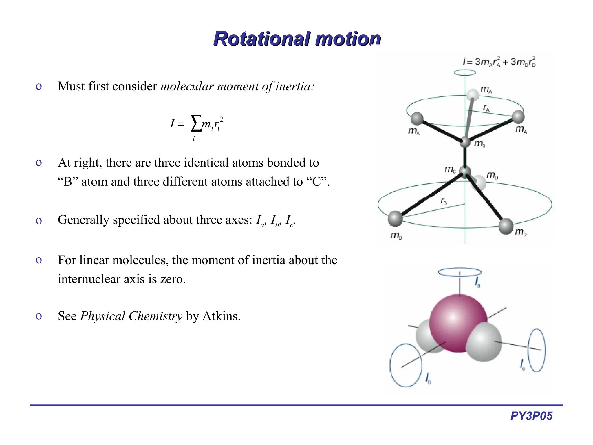PY3P05
Rotational motion
Rotational motion
o Must first consider molecular moment of inertia:
o At right, there are three identical atoms bonded to
“B” atom and three different atoms attached to “C”.
o Generally specified about three axes: Ia, Ib, Ic.
o For linear molecules, the moment of inertia about the
internuclear axis is zero.
o See Physical Chemistry by Atkins.
€
I = miri
2
i
∑
 