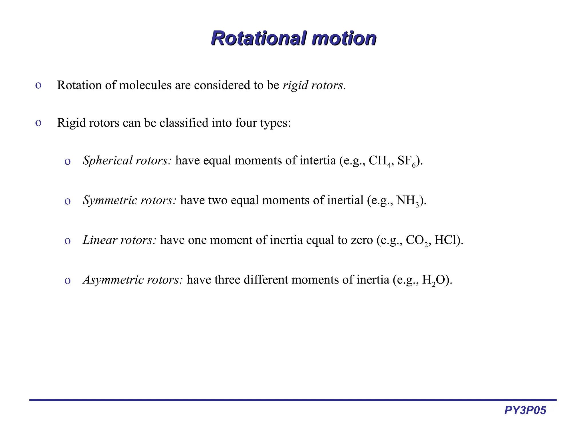 PY3P05
Rotational motion
Rotational motion
o Rotation of molecules are considered to be rigid rotors.
o Rigid rotors can be classified into four types:
o Spherical rotors: have equal moments of intertia (e.g., CH4, SF6).
o Symmetric rotors: have two equal moments of inertial (e.g., NH3).
o Linear rotors: have one moment of inertia equal to zero (e.g., CO2, HCl).
o Asymmetric rotors: have three different moments of inertia (e.g., H2O).
 