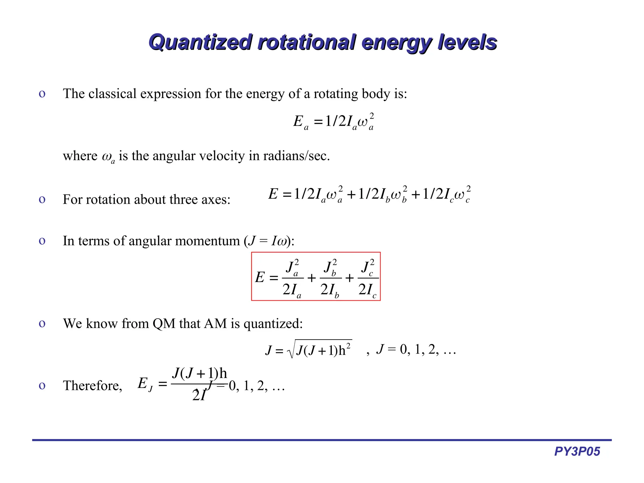 PY3P05
Quantized rotational energy levels
Quantized rotational energy levels
o The classical expression for the energy of a rotating body is:
where a is the angular velocity in radians/sec.
o For rotation about three axes:
o In terms of angular momentum (J = I):
o We know from QM that AM is quantized:
o Therefore, , J = 0, 1, 2, …
€
Ea =1/2Iaωa
2
€
E =1/2Iaωa
2
+1/2Ibωb
2
+1/2Icωc
2
€
E =
Ja
2
2Ia
+
Jb
2
2Ib
+
Jc
2
2Ic
€
J = J(J +1)h2
€
EJ =
J(J +1)h
2I
, J = 0, 1, 2, …
 