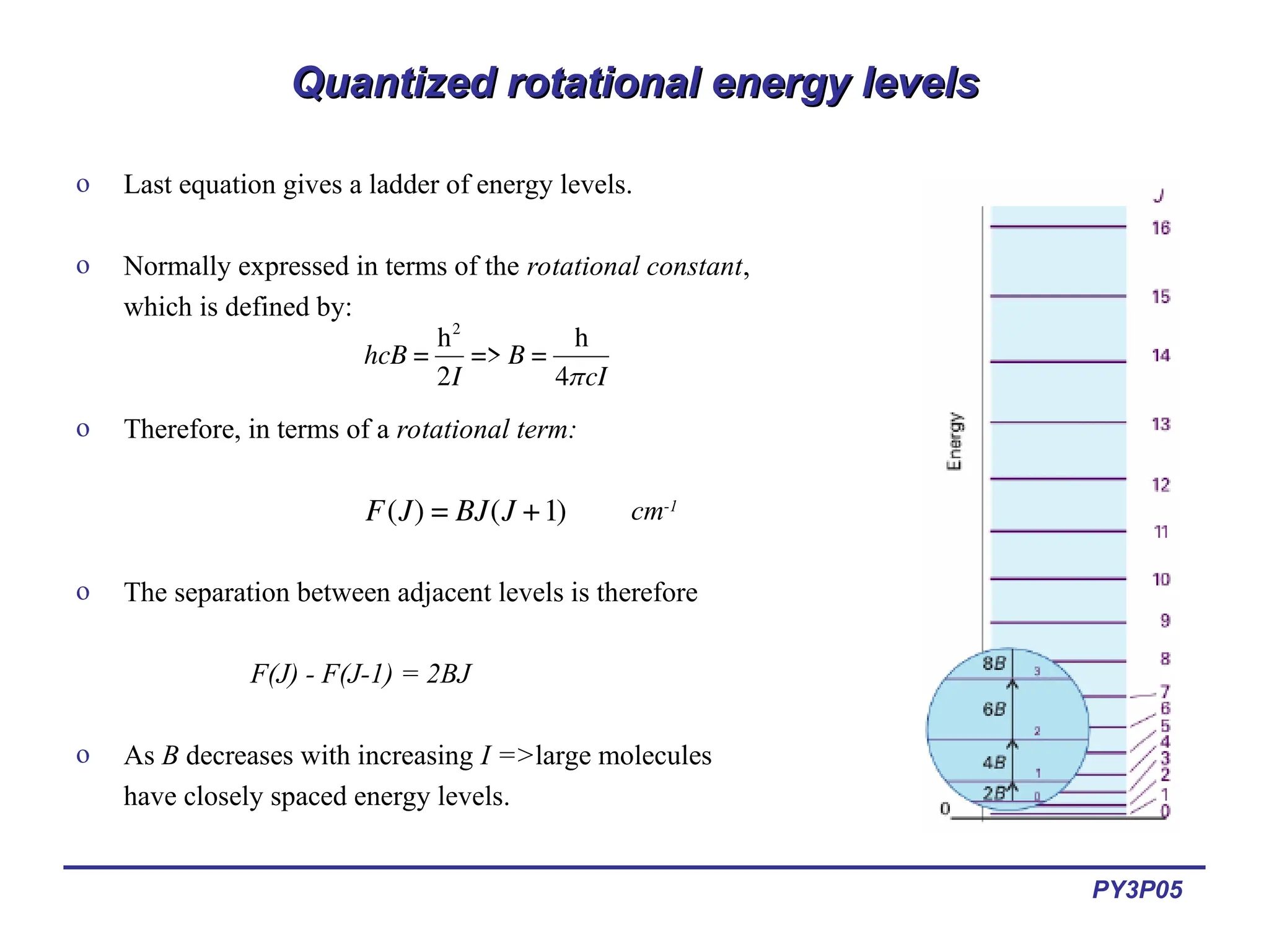 PY3P05
Quantized rotational energy levels
Quantized rotational energy levels
o Last equation gives a ladder of energy levels.
o Normally expressed in terms of the rotational constant,
which is defined by:
o Therefore, in terms of a rotational term:
cm-1
o The separation between adjacent levels is therefore
F(J) - F(J-1) = 2BJ
o As B decreases with increasing I =>large molecules
have closely spaced energy levels.
€
hcB =
h2
2I
=> B =
h
4πcI
€
F(J) = BJ(J +1)
 