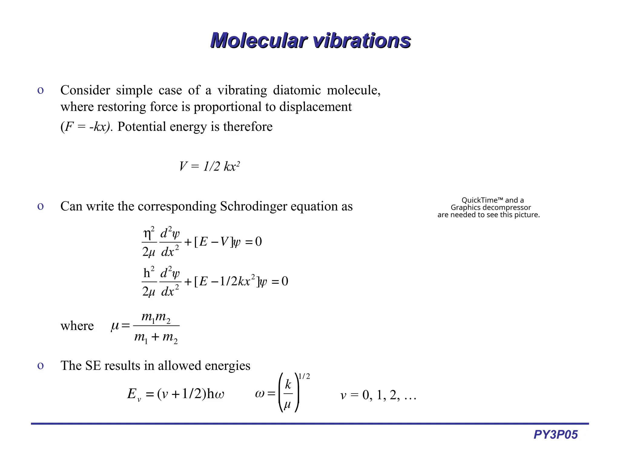 PY3P05
Molecular vibrations
Molecular vibrations
o Consider simple case of a vibrating diatomic molecule,
where restoring force is proportional to displacement
(F = -kx). Potential energy is therefore
V = 1/2 kx2
o Can write the corresponding Schrodinger equation as
where
o The SE results in allowed energies
QuickTime™ and a
Graphics decompressor
are needed to see this picture.
€
h2
2μ
d2
ψ
dx2
+[E −V]ψ = 0
h2
2μ
d2
ψ
dx2
+[E −1/2kx2
]ψ = 0
€
μ =
m1m2
m1 + m2
€
Ev = (v +1/2)hω ω =
k
μ
⎛
⎝
⎜
⎞
⎠
⎟
1/ 2
v = 0, 1, 2, …
 