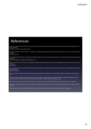 21/02/2017
37
Klauser AS, Tagliafico A, Allen GM, et al. Clinical indications for musculoskeletal ultrasound: a Delphi-based consensus paper of the European Society of
Musculoskeletal
Radiology. Eur Radiol 2012; 22(5):1140–1148.
Tagliafico A, Michaud J, Capaccio E, Derchi LE, Martinoli C. Ultrasound demonstration of distal biceps tendon bifurcation: normal and abnormal findings.
Eur Radiol
2010;20(1):202–208.
Kalume Brigido M, De Maeseneer M, Jacobson JA, Jamadar DA, Morag Y, Marcelis S. Improved visualization of the radial insertion of the biceps tendon at
ultrasound
with a lateral approach. Eur Radiol 2009;19(7):1817–1821.
Smith J, Finnoff JT, O’Driscoll SW, Lai JK. Sonographic evaluation of the distal biceps tendon using a medial approach: the pronator window. J Ultrasound
Med 2010;
29(5):861–865.
Husarik DB, Saupe N, Pfirrmann CW, Jost B, Hodler J, Zanetti M. Elbow nerves: MR findings in 60 asymptomatic subjects—normal anatomy, variants, and
pitfalls. Radiology
2009;252(1):148–156.
Konin GP, Nazarian LN, Walz DM. US of the elbow: indications, technique, normal anatomy, and pathologic conditions. RadioGraphics 2013;33(4):E125–
E147.
Jacobson JA, Chiavaras MM, Lawton JM, Downie B, Yablon CM, Lawton J. Radial collateral ligament of the elbow: sonographic characterization with
cadaveric dissection correlation and magnetic resonance arthrography. J Ultrasound Med 2014;33(6):1041–1048
Bianchi S, Martinoli C. Elbow. In: Bianchi S, Martinoli C, eds. Ultrasound of the musculoskeletal system. New York, NY: Springer, 2007; 349–408.
Tagliafico A, Gandolfo N, Michaud J, Perez MM, Palmieri F, Martinoli C. Ultrasound demonstration of distal triceps tendon tears. Eur J Radiol 2012;81(6):
1207–1210
O’Driscoll SW, Horii E, Carmichael SW, Morrey BF. The cubital tunnel and ulnar neuropathy. J Bone Joint Surg Br 1991; 73(4):613–617
Referencias
 