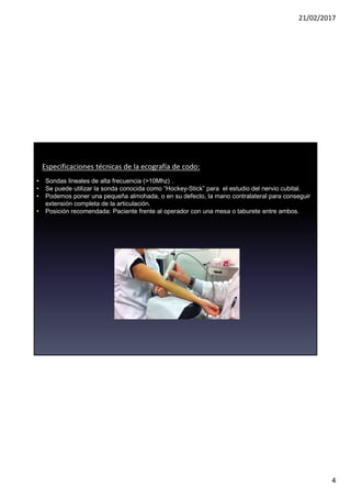 21/02/2017
4
Especificaciones técnicas de la ecografía de codo:
• Sondas lineales de alta frecuencia (>10Mhz) .
• Se puede utilizar la sonda conocida como “Hockey-Stick” para el estudio del nervio cubital.
• Podemos poner una pequeña almohada, o en su defecto, la mano contralateral para conseguir
extensión completa de la articulación.
• Posición recomendada: Paciente frente al operador con una mesa o taburete entre ambos.
 