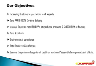  Exceeding Customer expectations in all aspects 
 Zero PPM & 100% On-time delivery 
 Internal Rejection rate 1500 PPM at machined products & 30000 PPM at foundry 
 Zero Accidents 
 Environmental compliance 
 Total Employee Satisfaction 
 Become the preferred supplier of cast iron machined/assembled components out of Asia. 
Our Objectives 
 
